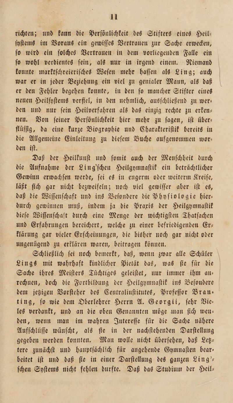 rid)tcn; unb fann bie §PcrföiiIid)feit beö 0tifterö citieö f^ftcinö im 33orau^ ein gemiffcö SSertraueu jur 0ad)c ermedeii, fo mirb eilt folc^ci^ SSertrauen in bem vorlieGenben fo mo^)I Derbiente^ fein, aH mir in irgenb einem. 9Tiemanb 1 foniUe marftfd)reierifc^eö Sefen me^r l^affcn qI^ Sin^; quc^ mar er in jeber S8e^ie5nng ein viel gn genialer 3)?aun, alö ba^ \ er ben ^efeler Begehen fonnte, in ben fo mancher 0tifter eine^ neuen $eiift)fiem^ oerfiel, in ben neBmlidb, auöfd)lie^enb ^n mer^ ben mib nur fein ^eiloerfaBren ol^ baö einzig red)te ju erfen^ neu. Son feiner ^erfönlid)!eit Bier mel)r gu fagen, ift über* fliiffig, ba eine hir^e Biographie unb ©Barafterijlif bereite in bie 5lügemeine Einleitung biefem Bu^e aufgenommen mor-- ben ift. 3)a|i ber ^eilfunft unb fomit auch ber SIbenfcBBeit burd) bie Qtufnabme ber Sing’fd)cn ^eitgpmnafti! ein beträchtlicher (SJemiun ermad)fen merbe, fei e^ in engerm ober meiterm 5t?reife, läpt jid) gcir nid)t be^meifeln; uod) oiel gemiffer aber ift eö, baf^ bie 5öi)Tenfd)aft unb inä Befonbere bie ^hpfiologie hier* burd) geminnen mnü, inbem ja bie ^3ra,riö ber ^eilgpmnaftif biefc 2Öi)Tenfcha[t burch eine 9}?enge ber michtigfteu Shatfachen unb Erfahrungen bereidhert, melche ju einer befriebigenben Er^ fläriing gar oieler Erfcheinungen, bie bisher noch gar nicht ober nugenngenb 311 erftären maren, beitragen fönnen. 0chIiefdid) fei noch bemerft, ba^, menn jmar ade 0d)üler ßing^ mit mahrhaft finbtid)er ^Jietät baö, maö jie für bie 0ache ihreö 2}beifterö S^üchtigeö geteiftet, nur immer ihm an* \ rechnen, hoch bie Sortbilbnng ber ^eilgpinnaftif in^ Befonbere bem je^igeu Borfteher beö Eeritralinftitnteö, ^rofeffor Brau* ting, fo mie bem Oberlehrer §errn 51. Eeorgii, fehr Bie* leö oerbanft, unb an bie oben Genannten möge man jic^ ben, menn man im mähren 3utere(Te für bie 0ache nähere 5luffd)lnffe münfeht, aH jie in ber nadjftehenben ©arftellnng gegeben merben fonnten. 5]tan mode nicht überfehen, bap Se^^* tere ^unäd)ff unb h<^«plfüchlid) für angehenbe Epmnaften Bear* beitet ift unb bap fie in einer ©arftedung beö ganzen SingV fchen 0prtemö nicht fehlen burfte. S)ap baö 0tubium ber §>ei(^