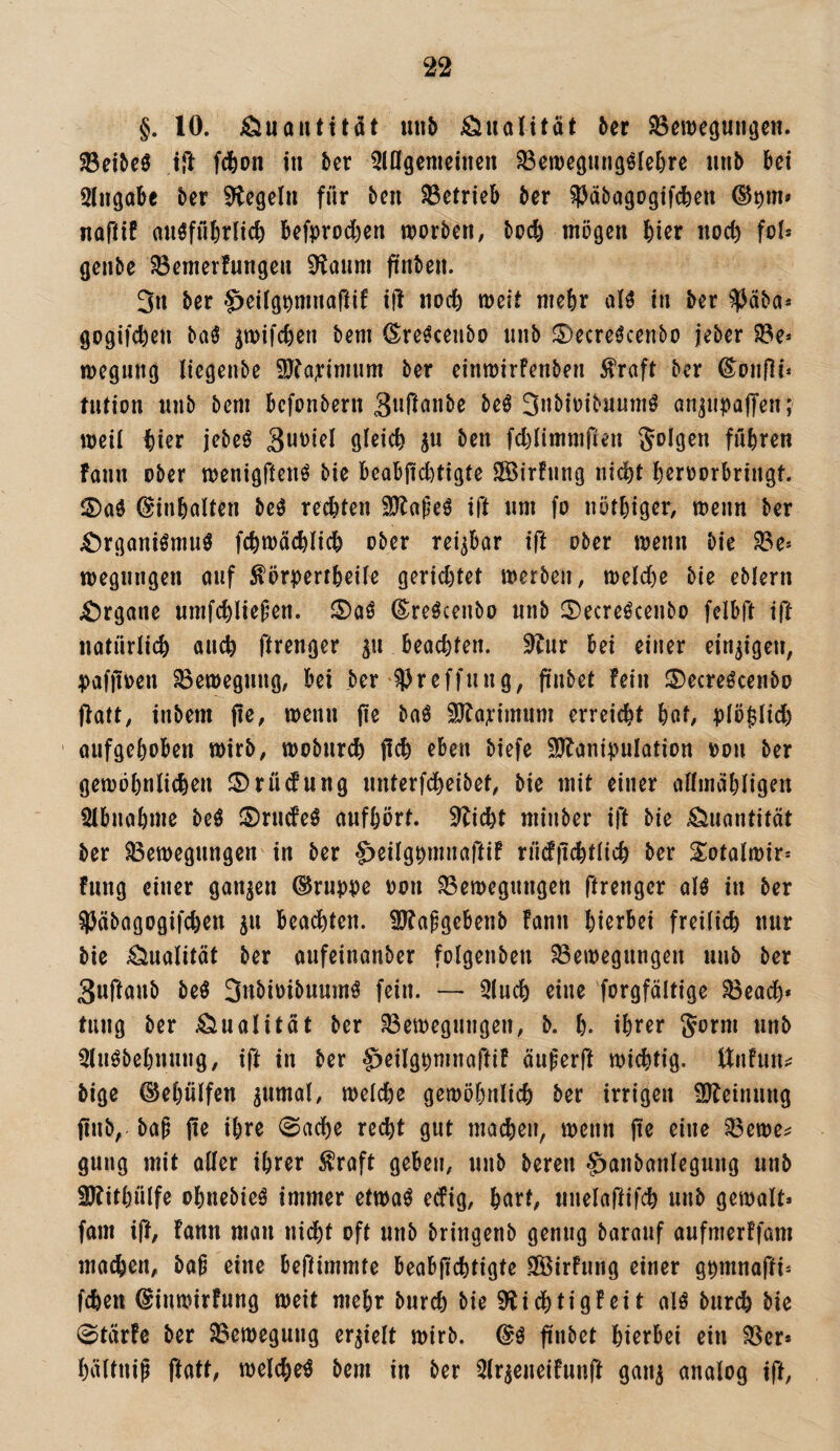 §. 10. Äuautitcit uiib Qualität &er SBcweguiiöc«. ^eibeö i{l fcfeon in bcr ^lößcnicincn ^en)e(|iin9ölcl)rc iinb bei Sliigabe ber Siegeln für ben betrieb ber ^Päbagogifcben naütf auöfübrlicb bcfprod)cn worben, boeb mögen bicr noc^ fol* genbe ^emerfungen 9!aum fi'nben. 3n ber '^eilgpuinaftif ij! noch weit mehr alö tn ber ^^Jäba« gogifeben baö pifeben bem (Sre^cenbo unb ^ecre^cenbo jeber ^e* wegung liegenbe iUba^^imum ber einwirfenben fraft ber ^onfli* MUion iinb bem befonbern beö 3nbiüibuum^ an^upaffen; weil tier jebeö ben fcblimmfien folgen führen fann ober wenigftenö bie beabjtcbtigte SBirfnng nicht h^roorbringt. ©inbolten beö regten SJbapeö ift um fo nöthiger, wenn ber vOrganiömuö fcbwäcblicb ober rei^bor ift ober wenn bie 33e» wegnngen auf ^örpertbeüe gerid)tet werben, welche bie eblern ;Örgane nmfcbliepen. (S:reöcenbo unb ©ecre^cenbo felbft ift natürlich auch ftrenger gu beachten, ^liix bei einer einzigen, pafjioen Bewegung, bei ber ^Preffung, pnbet fein ©ecreöcenbo ftatt, inbem pe, wenn fle baö 3}fa?:imum erreicht hat, plö|lid) ' aufgehoben wirb, wobnreh pch eben biefe S^banipulation pon ber gewöhnlichen ©rüdung unterfcheibet, bie mit einer allinahligen 5lbnahme M ©rudeö aufhört, sticht minber ift bie Quantität ber ^Bewegungen in ber g^eilgpmnaftif rüdp^tlich ber 2:otalwir* fimg einer ganzen Gruppe oon Bewegungen ftrenger alö in ber ^Päbagogifchen ju beadhten. SJfapgebenb fann hierbei freilich nur bie Qualität ber aufeinanber folgenben Bewegungen unb ber Suftaub beö 3nbioibuumö fein. — Qluch eine forgfältige Beadh* tung ber Änalitat ber Bewegungen, b. h. ihter Jorm unb Qluöbehnung, ift in ber $eilgpninaftif äuferft willig, tlnfun^ bige ©ehülfen ^umal, welche gewöhnlich ber irrigen ÜJfeinung pnb, baü pe ihre 0adhe recht gut machen, wenn pe eine Bewe^ gung mit aPer ihrer ^raft geben, unb bereu ^anbanlegung unb SJfithülfe ohnebieö immer etwaö edig, hart, nnelafiifdh unb gewalt* fam ip, fann man nicht oft unb bringenb genug barauf aufmerffom machen, baü eine bePimmte beabpehtigte PBirfung einer gpmnapi- fchen ©iuwirfung weit mehr burch bie 9^idhtigf ei t alö burch bie 0tärfe ber Bewegung erhielt wirb. pnbet hierbei ein Ber* hältnip Patt, welche^ bem in ber ^Ir^eneifunft gan^ analog ift.