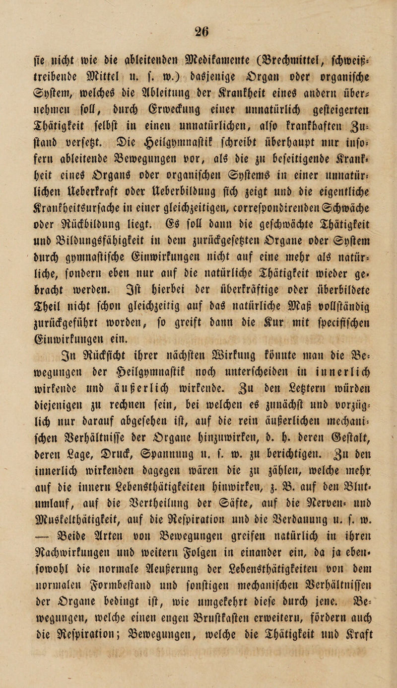 jie nid)t mc Mc ableitcnben SJJebifaniente (Brechmittel, fchmei^- trcihenbe SJJittel ii. f. m.) ba^jeniße ^Orgau ober organifche 0^rtem, melche^ bie 3lbleituiig bcr ^ranfheit eineö anbern über^ nehmen foll, biirdb ßrmedung einer unnatürlich gefteigerteu Shätigfeit felbft in einen nnnatürlichen, alfo franfhaften ^lu ftanb tjerfe^t. ®ie .§eilgt)mnaftif fchreibt überhaupt nur info* fern ableiteube Bemegungen por, oB bie ^u befeitigenbe ^ranf» heit eineö 4!)rganö ober organifchen ©pftem^ in einer Unnatur* liehen Ueberfraft ober tteberbilbung jtch ^eigt unb bie eigentliche ^ranfheitöurfache in einer gleichzeitigen, correfponb:renben0chtt>äche ober 9tücfbilbnng liegt. foH bann bie gefchmächte Shätigfeit unb Bilbungöfähtgfeit in bem zMt'üdgefeptcu 4^rgane ober 0i)ftem bur(h gpmnaftifche ©inwirfungen nid)t auf eine mehr alö natür* liehe, fonbern eben nur auf bie uatürlidhe S^hütigfeit mieber ge» brad)t werben. Sfl hierbei ber üherFraftige ober überbilbete Shcil ni^t fchon gleid)zeitig auf baö uatürlidhe Sö^ap oollftänbig Zuriiefgeführt worben, fo greift bann bie ^ur mit fpecififchen ^inwirfungen ein. 3u 9iücfjicht ihrer nächften 3Birfung fönnfe man bie Be* wegungen ber ^eilgpmnaftif noch unterfcheiben in innerlid) wirfenbe unb äußerlich wirFenbe. ben Settern würben biejenigeu gu re(hnen fein, bei welchen e^ lieh nur barauf abgefehen ift, auf bie rein ciuperlicheu mechaui* fdhen Berhältniffe ber 4!)rgane hinz«wirfen, b. h« bereu ©eftalt, bereu Sage, IS^rud, Spannung u. f. w. z« berichtigen. 3« beu innerlich wirfenben bagegen wären bie z« welche mehr auf bie innern Sebenöthätigfeiten hinwirfen, z- öuf ben Blut* umlauf, auf bie Bertheilnng ber 0äfte, auf bie ^toen» unb SJJuöfelthätigfeit, auf bie 9^efpiratiort unb bie Berbanung u. f. w. — Beibe Wirten oon Bewegungen greifen natürlich in ihren ^achwirfungen unb weitern folgen in einanber ein, ba ja eben» fowohl bie normale 3leupernng ber Sebenöthätigfeiten oon bem normalen Sormbeftanb unb fonftigen medhanifchen Berhältniffen ber 4!)rgane bebingt ift, wie umgefehrt biefe burd) jene. Be* wegungen, welche einen engen Bruftfaften erweitern, förbern auch bie ^efpiration; Bewegungen, welche bie S^hätigFeit unb ^raft