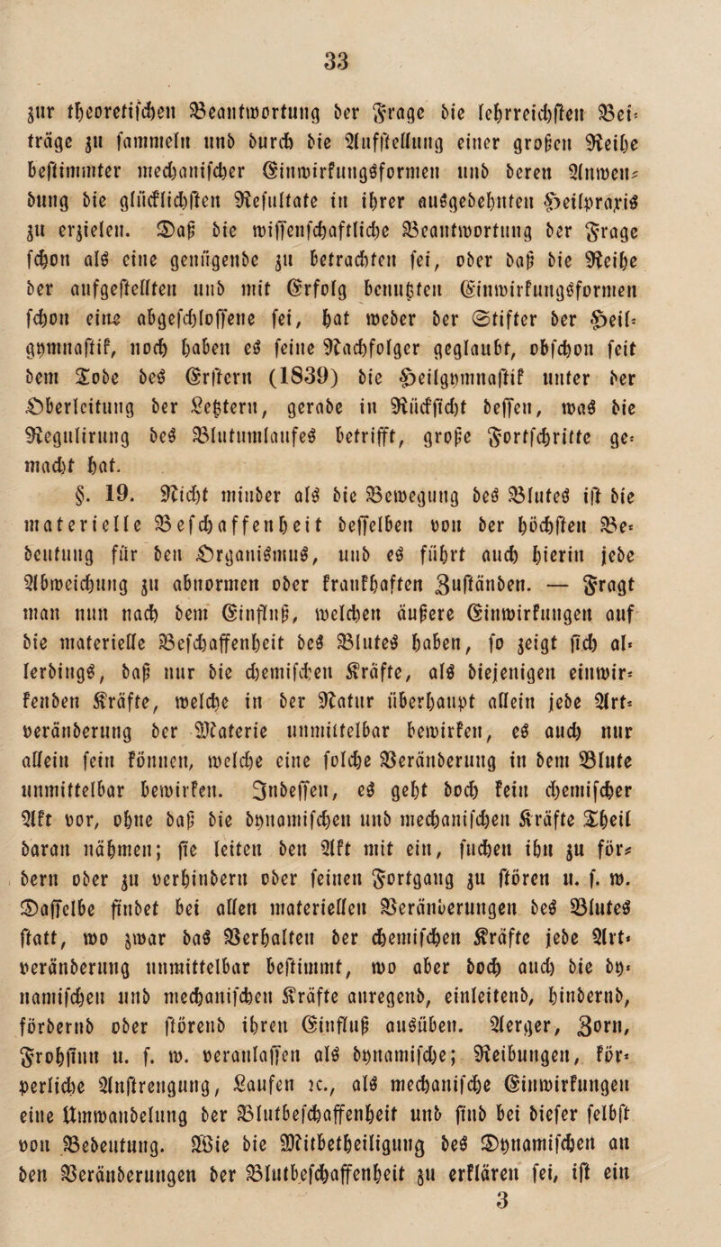 ^ur tI)eoretif(l)en SBcaiitiöortuiig bex Sragc bie feferreicfefleii 58ßt' träge gu fammeln iinb bunt bie ^luffteUung einer großen 9leil)e bertimmter meebanifeber (^iumirfungöformen iinb bereu 5lnn)ein bung bie gliicflitften 9ie|ultate in ihrer öU$gebel)iUeu f:)ei(^)rayi^ gu ergielen. bie tuiffenfchaftliche 33eaiitit)Drtung ber Srcige fchon ülö eine genugenbe gu betrachten fei, ober ba^ bie 9leihe ber aufgeftenten niib mit Erfolg bennhfen (S'inmirfungöformen fchon eilte abgefchloffene fei, meber ber @tifter ber «5eif= g^ninaftif, noch haben eö feine ^lachfotger geglaubt, obfehon feit bem S^obe be^^ (Srftern (1839) bie ^eilgmunaftif unter ber ^Oberleitung ber Settern, gerabe in 9liicfficht beffen, maö bie ^veguliruug be^ ^lutumlaufeö betrifft, gro|)e Sortfehritte ge^ macht hat. §. 19. 9^idht minber alö bie ^emegiing beö ?öluteö ift bie materielle ^efchaffenheit beffelben oon ber hächflen ^e* beufuug für ben ^Organi^mu^, uub führt auch hierin jebe 5lbmcichung gu abnormen ober franfhaften Swfiänben. — Sragt man nun nach bem ©infliip, melchen äuperc öinmirfuugen auf bie materielle 33efchaffenheit bcö ^lute^ haben, fo geigt fiel) al* lerbingö, bap nur bie chemifchen Kräfte, alg biejenigen eiumir* fenben fräfte, welche in ber 9^afur überhaupt allein jebe Qlrt^ neräuberung ber Sl^aferie unmilfelbar bewirfen, eö auch nur allein fein fönnen, welche eine folche ^eränberung in bem 53lute unmittelbar bewirfen. 3nbejTen, eö geht hoch fein dhemifcher 5lft oor, ohne bap bie bpnamifchen unb mechanifchen Kräfte Sheil baran nähmen; jie leiten ben 3lft mit ein, fudhen ihn gu föiv bern ober gu oerhinbern ober feinen Fortgang gu ftören u. f. w. ©affclbe fi'nbet bei allen materiellen ^eränberungen be^ 33luteö ftatt, wo gwar baö SSerhalten ber chemifchen Kräfte jebe Qlrt* »eränberung unmittelbar bertirnint, wo aber bo^ auch bie bp« namifcheu unb mechanifchen Kräfte ouregenb, einleitenb, hinberub, förbernb ober flörenb ihren ©influp ouöüben. Qlerger, SoJ*«/ Jrohfinn u. f. w. oeranlaffen alö bpnamifche; i)leibungen; för* perlid)e iHnftrengung, Saufen k., alö mechanifche ©iuwirfungen eine ttmwanbelung ber ^lutbefchaffenheit unb pub bei biefer felbft oon ?8ebeutung. S®ie bie 9}?itbetheiligung M I5)hnamif(hert an ben ^eränberungen ber ^lutbefchaffenheit gu erflären fei, ift ein 3