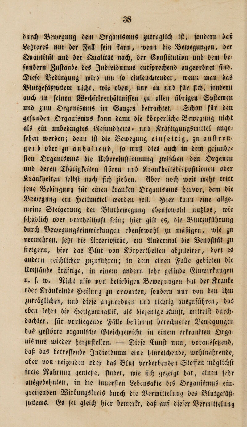 ^urc& S8ett)ei3W«9 ^Örganiönniö gutrciglic^ ift, foiibern ^aß £c$terc^ nur ber JaO fein fanu, mcnn bie 33emc9ungcn, ber .öiiantüät iiiib ber Qualität uödb, ber ©onflitutiun unb bem be- fonbern 3«bi'?ibiimnö cutfprecbenb ongeorbnet jlnb. 2)iefe ^ebiiiQuiig wirb um fo cinleudjtenber^ wenn man baö ^fntgefäßf^fiem nid)f, wie eben, nur an nnb für fic^, fonbern ancb in feinen ^ecbfeleerbältniffeii ^u atten übrigen ©^ftenien nnb ^um ^rganifinuö ini (Sanken betrachtet. 3chen für ben gefnnben £)rganiömnö fann bann bfe förderliche 33ewegnng nicht alö ein nnbebingteö (SJefunbheitö* nnb Kräftigungsmittel ange* fehen werben; benn ift bie Bewegung einfeitig, ju onftren¬ gen b ober 511 anhaltcnb, fo muf bieS auch in bem gefimbe^ ften 4!)rganiSmnS bie Uebereinftimmung ^wif^en ben £)rganeu nnb bereu Shätigfeiten ftöreu nnb Kranfheitöbiepofitioneu ober Kranfheiten felbft nach fich jiehen. 5lber noch weit mehr tritt jene 33ebingung für einen franfen Organismus hervor, bem bie Bewegung ein §)ei(mittcl werben fofl. ^ier fann eine allge¬ meine 0teigernng ber ^Intbewegung ebenfowohl nu$IoS, wie fchäblich ober vortheilhaft fein; hier gilt eS, bie ^lut^uführung burd) 33ewegungSeinwirhingen ebenfowohl mäpigen, wie 511 vermehren, je$t bie ^Irteriojttät, ein 5lnbcrmal bie S^enofität ^u fteigern, hier baS ^lut von Körpertheilen ab^uleiten, bort eS anbern reichlicher ^u^uführen; in bem einen Stelle gebieten bie Umftänbe fräftige, in einem anbern (ehr gelinbe (Sinwirfungeu n. f. w. ^icht alfo von beliebigen Bewegungen h^tl ber Kranfe ober Kränfelnbe Teilung ^u erwarten, fonbern nur von ben ihm zuträglichen, nnb biefe anznorbnen unb richtig auszuführen, baS eben lehrt bie ^eilgumnaftif, alS biejenige Knnft, mittell'f burd)* bachter, für vorliegenbe gälte beftimmt bered^neter Bewegungen baS geftörte organifd)e Gleichgewicht in einem erfrauften Orga* niSmuS wieber herzuftetlen. — ®iefe Kunft nun, vorauSfe^enb, bap baS betreffenbe 3nbivibnum eine hinreid)enbe, wohlnahrenbe, aber von reizenben ober baS Blut verberbenben Stoffen niög(id)rf freie 9?ahrnng geniepe, finbet, wie gezeigt hat, einen fehr aiiSgebehnten, in bie iniierften Jl^ebcnSafte beS Organismus ein- greifenben SöirfungSfreiS burch bie Bermittelnng beS Blutgefäp* fdftemS. GS fei gleich hier bemerft, bap auf biefer Bermittelnng