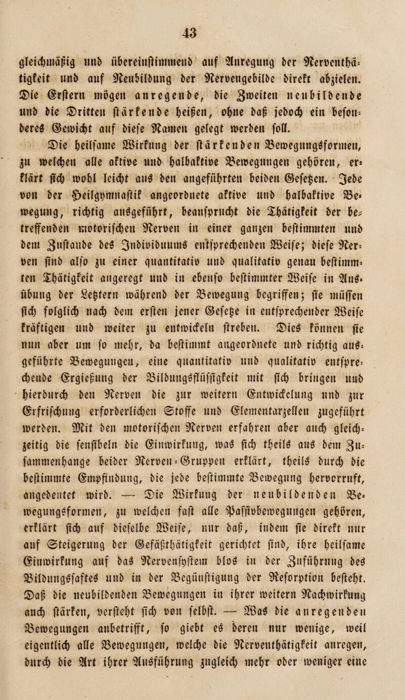 (jleict)uiäfi3 luib übcrciiiftinimcnb auf bcr ^^erücuM)ci'- unb auf ^^eubilbuug ber ^Icrvcugebilbe bircft ab^iclcu. 2)ie ^rfteru niögeu aiirc^cubc, bic ucubilbcubc uub bic ®ritten ftarfenbe beipen, obne ba^ jeboefe ein befou^ berc^ @ett)ii)t auf biefe Flamen getegt werben foll. ®ie beilfame SÖSirfung ber ftärfenbcii ^ewegnug^formeu, p weltbeu alle aFti\)e uub bcilbaftioe S^ewegungeu gcbörcu, er* flärt ji(b wobl leicbt auö beu angeführten beibeu ©efe|en. Jßbe DüU ber ^eilg^ninaflif angeorbnete aftive unb balbaftiue S8e* weguug, richtig auögcfiihrt, beanfprucht bie ShätigFcit ber be^ treffenben inotorifcheu ^erüen in einer ganzen beftimmten unb bem 3»rfoube M 3ubiüibuuniö entfprechenben ^eife; biefe 9ler* »eil |tnb aifo ^u einer guantitatio unb qualitatiü genau beftimm* ten Shätigfeit angeregt unb in ebenfo beftimmter SBeife in 5lnö* Übung ber Settern währenb ber Bewegung begriffenj pe inüpeu pd) folglich uad) bem erfteu jener ®efe$e in entfprechenber SÖeife fräftigen unb weiter ju entwideln preben. ®ie^ Fönneu pe mm aber um fo mehr, ba bepimmt aiigeorbnete unb richtig au^= geführte 33cwegungcn, eine guantitatio unb gualitatio entfpre* chenbe ©rgiepung ber ^ilbung^PüfpgFeit mit pch bringen unb hierbnreh beu ^leroen bie ^ur weitern (Sntwicfelung unb ^nr ©rfrifchung erforberlidjen ©toffe unb ©lementar^ellen angeführt werben. $Ptit beu motorifchen ^^eroen erfahren aber auch gleid)= zeitig bie fenpbeln bie (^inwirfung, wa(^ pch theilö auö bem 3w- fammenhange beiber 9leroen = (Gruppen erFlärt, theil^ burch bie bePimmte (Smppnbung, bie jebe bepimmte Bewegung h^roerruft, angebeutet wirb. — 5)ie SötrFung ber nenbilbenben R3e* wegung^formen, ju weld)en fap alle ^afpobewegungen gehören, erFlärt pch auf biefelbe ^eife, nur baf;, inbem pe bireft nur auf Steigerung ber (S^efäpthötigfeit gerid)tet pnb, ihre hnlfame (SinwirFung auf ba^ ^eroenfppem bloö in ber 3”föhi*ung beö ^ilbungöfafteö unb in ber ^egüiipigung ber 9teforption bePeht. S)ap bie nenbilbenben Bewegungen in ihrer weitern ^achwirfung auch pärFen, oerpeht pd) oon felbp. — Slöa^ bie an regen beu Bewegungen aubetrifft, fo giebt eö bereu nur wenige, weil eigentlich alle Bewegungen, welche bie ^eroeuthätigFeit anregen, bnri^ bie 5lrt ihrer Qluöführung zugleich mehr ober weniger eine