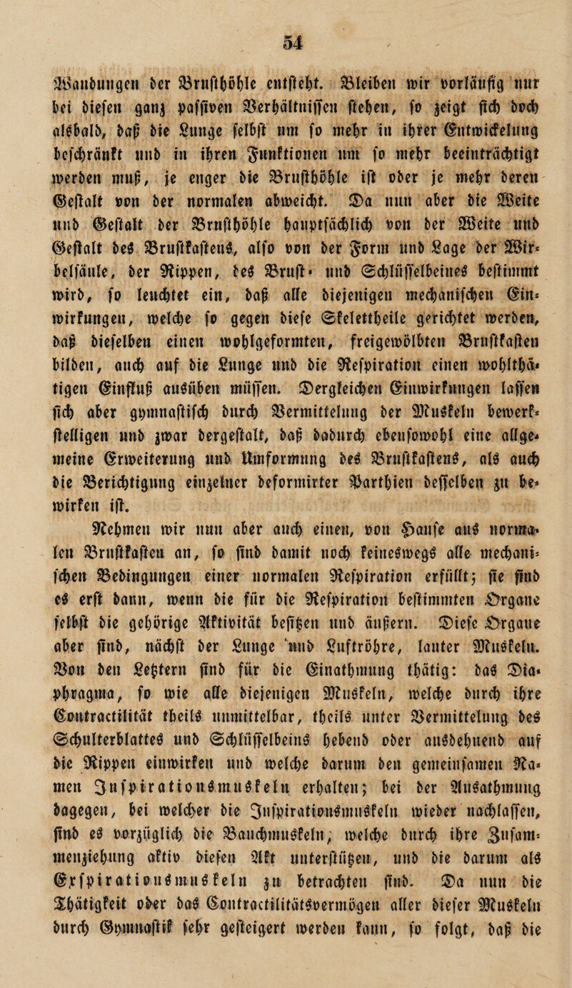 äi>anbuiigcn ^cr cntfld)t. Sleiben ttjir Dorlä’uftg mir ki öiefen gan^ poffiven Söcr^ältniflten fteku# fo §etgt fld) bpc^ baf tk Sungc fclbft «m fo niebr i« tkcr ^utmicfelinig kfi^ränft unb i» ihren gmiftionen um fo mehr becintrcichtigt merben mup, je enger bte ^niühöhle ift ober je mehr beren ®cjlalt oon bcr normalen ahmeicht. S)a nun aber bie SÖeite unb ©eftalt ber 58rnfthöhie hanptfachlich oon ber SSeite unb ©ejlalt beö Jörurtfaffeui aifo oon ber Jorm unb Sage ber 2®ir* belfäule, ber 9tippen, beö ^ruj!' unb 0chInffelbeineö bcftimmt mirb, fo leuchtet ein, baß alle biejenigen me^anifchen ©in* mirfungen, melche fo gegen biefe 0felettheile gerichtet merben, baß biefelben einen mohlgeformteu, freigemölbten SSriiftfal^en bilben, auch auf bie Sunge unb bie 0^efpiratiou einen mohlthä* tigen @inftuß auötiben miiffen. ©ergteichen ^tnmirFungen laffen fich aber gi)mnaftif(h biir^ Vermittelung ber 93tu^feln bemerk ftenigen unb jmar bergeftaU, baß baburd) ebenfomohl eine aflge- meine ©nueiterung unb Umformung beö Vruftfoftenö, olö auch bie Berichtigung einzelner bcformirter ?l>arthieu beffelben ju be* mirfen i|l. 9^ehmeu mir nun aber aud) einen, oon ^aufe an^ norma* len Bruftfafieu an, fo jtnb barait noch feine^megö affe mechani^ fchen Bebingungen einer normalen 9lefpiration erfülltj fie flnb H erft bann, menn bie für bie 9^efpiration beftimmten 4>rgane felb# bie gehörige 5lftioität beji|en unb äußern. ®iefe Organe aber finb, uächft ber Sunge unb Suftröhre, lauter 9Jtuöfelu. Bon ben Settern jinb für bie ^inathmnng thätig: baö ®ia» phr^gntn, fo mie alle biejenigen 9?liiöfeln, melche bnrch ihre ©ontractilftät tbeilö unmittelbar, theilö unter Bermittelung be^ (Schulterblattes unb SchlüffclbeinS hebenb ober auSbehnenb auf bie Klippen einmirfen unb melche barum ben gemeinfamen Üia* men 3Hfl>iratiouSmuSfein erhalten; bei ber QluSathmung bagegen, bei meldher bie 3»fpiratlonSmnSfeln mieber nad)la|Ten, jinb es oor^üglid) bie BanchmuSPeln; melche bnrch ihre meu^iehung aftio biefen 5lft uuterftükir, unb bie barum als ©.rfpirationSmuSfein ^u betrachten finb. ®a nun bie S^hätigfeit ober baS ßontractilitätSoermögen aller biefer SJJuSfelu burd) (^i>nmaftif fehr gefteigert merben fann, fo folgt, baß bie