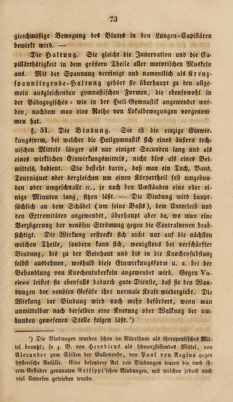 iöewegiing beö S3Iute^ in ben ßungcn*(Ea^)inärcn bemirft wirb. — S)ie Haltung. 0ie gleicht bie Snncrüatiou iinb bic (^a> pittärtbatigfeit in bem großem Sbeile atter niotorifeben SJhi^Feln auö. 9JFit ber Spannung pereinigt unb namentlich alö^ren^* fpaunliegenbe»§)altung gehört jte überhoupt ben ollge^ mein ouögleichcnben gpmnaftifchen bie ebenfowobl in ber ?Päbagogif(hen wie in ber S)eil'-®pmna)lif angewenbet wer= ben, nachbem man eine bleibe pon ßofalbewegungen porgenom^ men bat. §. 51. ®ie ^inbung. Sie ift bie einzige ©inwir. Fungöform, bei welcher bie ^eilgpmnajliF ftch eine^ ändern tech^ nifchen 9JFittelö länger alö nur einiger ©ecunben lang unb alö eine^ wirtlichen ^inwirFungömittelö, nicht bloö alö eineö ^ei^ mittel^, bebieut. Sie behebt barin, bo^ man ein Xnd), ^aub, S^ourniguet ober bergleichen um einen förpertbeil feft umgebun- ben ober umgefchnatlt ic., je nach ben Umftäuben eine ober ei? nige 9)?inuten lang, jt^en lä^t. — ®ie ?8inbung wirb baupt= fachlich an bem Schäbel (um feine ^ajiö), bem Unterleib unb ben @xif^tt^ifaten angewenbet, überhaupt aber ba, wo man eine SSerjogerung ber penöfeu Strömung gegen bie (^entralpenen beab^ jichtigt. ®ie ^irfung erflrecFt jtch nicht nur auf bie nächüeu weichen Sbeile, fonbern Fann fich, wenigftenö bei perfebärfter 95inbung, biö ju ber ^einbaut unb biö in bie ^nocbenfubftan^ felbft auöbebnen, weshalb öiefe ©inwirFuiigöform u. a. bei ber 58ebaublung Pon ^nochentiiberFeln angewenbet wirb, ©egen Va- rices leiftet ebenfalls baburch gute 5)ienrte, bap [k ben Slöau? bmigeu ber penöfen ©efä§e ihre normale ^raft wiebergiebt. ®ie 3BirFiing ber Söinbuug wirb noch uiebr beförbert, wenn man unmittelbar na^ berfelbeu eine .Knetung ober 3öalFnng ber um> bunben gewefenen Stelle folgen läpt. *) 2)ie ^inbungen Jüiirben febon tm 5lltevtbum al^ tberopeuti’fdbeö tel benu^t; [o von »^evobicuö olo fcbmeqüülenbea von 5llexanbev gum Stillen ber ©atlenvubv, von $aul von Stegino gegen 5lnfdlle. ®ine befonber^ 5trt von SSinbungen ivoren bie iiad) tb? vem ©rfinbev genannten ßrifippi’fcben 33inbnngen, mit Welchen ieboef) andb viel Umvefen getrieben Würbe.