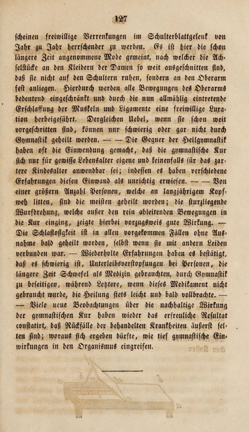 feerrfc^enber |u wcrbe^i. ift l^ier bic f4oii längere angenommene 9J?obe gemeint, nac^ toclcßer bie Slcfe* felftüde an ben Kleibern ber Spanien fo weit ouögefc^nitten pnb, ba^ jie nic^t auf ben Schultern rnben, fonbern an ben Oberarm feft anliegen. 4)ierbnrc^ werben alle 33ewegnngen bc^ ;Oberarmö bebentenb cingefebränft nnb bnr^ bie nun aömäblig eintretenbe @rfcf)laffung ber 9)?uöfeln nnb Ligamente eine freiwillige Sn;ra* tion berbeigefnbrt. 5)ergleicbcn Uebel, wenn fle fd)on weit t)orgef(^ritten jlnb, fönnen nnr febwierig ober gar nicht burch (^^mnaftif geheilt werben.-®ie ©cgner ber ^eilgomnaftif haben oft bie ©inwenbung gemacht, bap bie giimnaftifche für ftch nur für gewiffe Lebensalter eigene nnb feinenfallS für baS ^ar^ tere finbeSalter anwenbbar fei; inbeffen eS hoben oerfchiebene ^rfahTungen biefeu ^inwonb als unrichtig erwiefen.-iöon einer großem ^In^ohl ?))erfonen, welche an langjährigem fo<)f* weh litten, pnb bie meiften geheilt worben; bie fturiliegenbe Sföurfbrehnng, welche auper ben rein ableitenben Söewegungen in bie für einging, geigte hierbei oorjugSweiS gute SSirfung. — f5)ie 0chlajJopg!eit ift in aßen oorgefommen Säßen ohne 2(uS* nähme halb geheilt worben, felbß wenn fie mit anbern Leiben t)erbunben war. — Söieberholte Erfahrungen haben eS befteitigt, bap eS fchwierig ift, UiiterleibSoerffopfungen bei 2Jerfonen, bie längere 3eit 0chwefcl als Sytebi^in gebrauchten, burd) Ei)mnartif ^n befeitigen, wöhrenb Lehtere, wenn biefeS 2J?ebiEament nid)t gebraucht würbe, bie Teilung ftets leicht unb balb oollbradhte. — — fßiele neue 23eobachtungen über bie nachhaltige SSirfung ber gtjmnaftifchen für haben wieber baS erfreulid)e ^efultat conftatirt, bap ^Jüdfäße ber behanbelten franfheiten äuperlt fei* , ten (inb; woraus fich ergeben bürfte, wie tief gt)mnartif(h« Ein« wirFungen in ben 4!)rganiSnmS eingreifen.