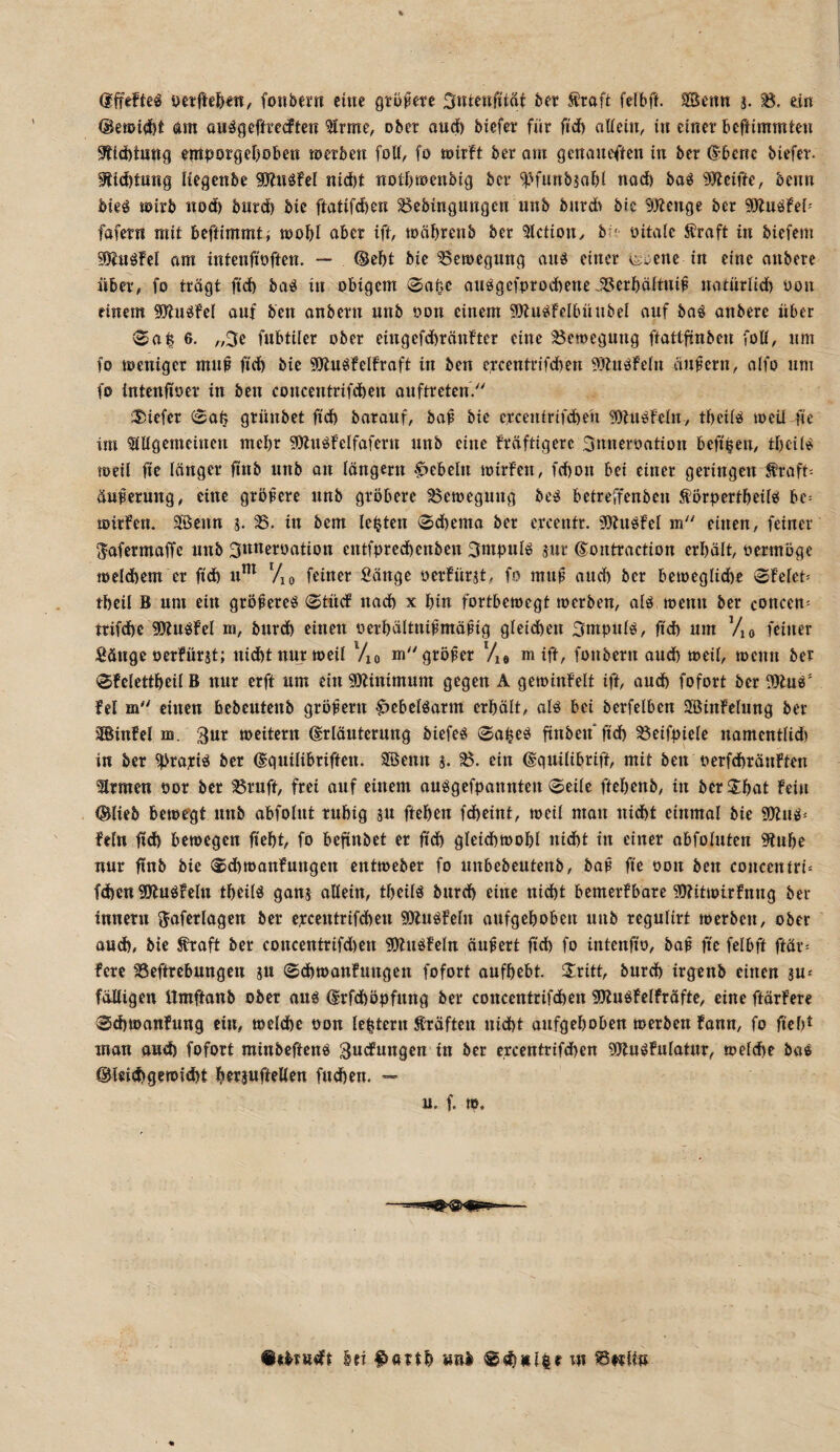 dfifeftcl fonbern eine grü^ete 3»Ueni1;tat bev 5?raft fefbff. Sßenn s- B. ein am au^gefü’ccften ^rme, ober oud) biefer für fid) alieitt, in einer beftimmten 9^{d)tung entporgeboben loerben foU, fo wirft ber om genaueften in ber @bcnc biefer. 9ticbtung Hegenbe SJfuöFel nid)t noibwenbig ber ^Hnnbjabi ttod) bo« beim bieg wirb nod) burd) bie ftatifdien Bebingungen unb bnrdi bic 5)fenge ber 9Kugfc(= fafern mit beftirnrntj wobl ober ift, wäbrenb ber 5lctiony b;;- oitaic S!raft in biefem gHugfel am intenfioften. — ®ebt bie Bewegung anb einer ^i^ene in eine anberc über, fo trägt ftd) baö in obigem 0abc aiiggcfprocbene .Berbäitni^ natürlid) oou einem ^ugfel auf ben anbern unb oon einem SKugfelbünbel ouf bag anbere über >2a| 6. „3c fubtiler ober cingefdbrönftcr eine Bewegung ftattfinben fott, um fo weniger mu^ fi'cb bic gjlugfclfroft in ben ci*centrjfd)en Sifugfeln ändern, aifo um fo intcnfioer in ben concentrifdben anftreten. tiefer <£oü grünbet fid) baraiif, ba^ bic crcentrifdbeü g)tngfein, tbeiib wcü fie im ^iUgemcinen mepr §0lngf cf fafern unb eine Fräftigerc 3nncroatton beft^en, tf)ci(g weil fic länger ftnb unb an längern ‘Rebeln wirFen, fdbon bei einer geringen ^raft= äuferung, eine größere unb gröbere Bewegung beb betreffenbeu Ä'örpcrtbcilb be= wirFen. SBenn j. B. in bem lebten 0d)cma ber ercentr. 9)FngFcl m einen, feiner 5afermaffe unb 3n«eroation entfprcd)cnbcn 3ntpulg jur Sontraction erhält, oermöge weldicm er fid) u*^^ Vio feiner Sänge oerFürst, fo mu^ aud) ber bewegliche 0Fclct= thcil B um ein größeres (©füdf nach x hin fortbewegt werben, als wenn ber conccn= trifchc SJtuSFel ni, burd) einen oerhältnißmäßig gleidhcn 3mpuls, fid) um Vjo feiner Sänge oerFürjt; nid)t nur weil Vio m größer Vi» m ift, fonbern aud) weil, wenn ber <$Fclctthcil B nur erft um ein «Dlinimum gegen A gewinfelt ift, auch fofort ber 9)Fus' Fel m einen hcbcutcnb größern §»cbelöarm erhält, ols bei bcrfclben SßinFelung ber SBinFcl m. weitern (Erläuterung biefes 0aheS finbeu‘jich Beifpiele namentlid) in ber ^rayis ber (Eguilibriften. SBenn j. B. ein ©guilibrift, mit ben oerfdiräuFten ‘Irmen oor ber Bruft, frei auf einem ousgefpannten 0eile ftchenb, in berShat Fein (Slieb bewegt unb abfolnt ruhig äu ftehen fdheint, weil man nicht einmal bic fOfus* Fein fid) bewegen lieht, fo befinbet er fid) gletdhwohl nid)t in einer obfoluten 9tuhe nur finb bic 0d)wonFungen entweber fo unbebcutenb, baß fic oon ben concentri^ fehen ?0luSFcln thcilS gonj allein, theils burd) eine nidht bcmcrFbarc ?D?itwirFnng ber innern ^ofcrlagen ber ercentrifdhen fÖlusFeln aufgehoben unb reguUrt werben, ober oud), bie traft ber concentrifd)cn üWuSFcln äußert fich fo intenfio, baß fic fclbft ftär= Ferc Beftrebungen ju 0(hwonFungen fofort aufhebt. 2:ritt, burd) irgenb einen äu-- fälligen Umffonb ober aus drfchöpfung ber concentrifchen iöFusFclfroftc, eine ftärFere 0d)wanFung ein, welche oon lehtern träften nicht aufgehoben werben Fonn, fo fieht inon oud) fofort minbeftens 3u<fu«gen in ber crcentrifchen ^DluSFulotur, welche bas (Bleichgewicht herjuftellen fuchen. — u. f. w. ttebrudt bei ^orth unb m Berlin