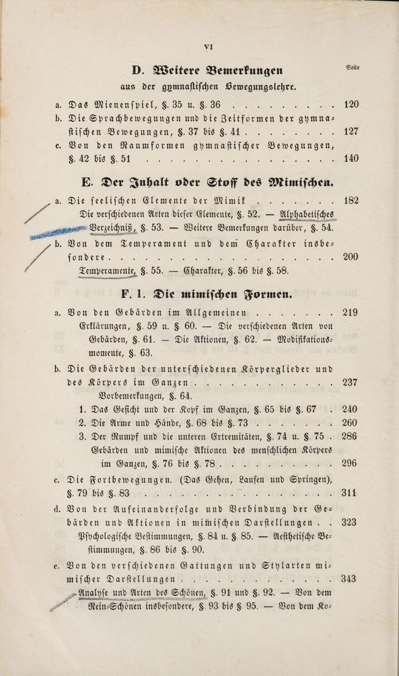 D. fettere SSemerfmtaen @ciu aus t>rr gömuaftifetjen ^enjegungslrtjre. a. Ta« SJiienenfpiet, §. 35 u. §. 36.120 b. Tie Spradjbewegungen unb bte Seitformen ber gpmnas fiifd}en Q3ewegungen, §. 37 bi« §. 41.127 c. 33on ben Staumformen g^mnaftifd^er Bewegungen, §. 42 bi« §. 51 .140 E. 3>er Sttlfwlt ob et 0toff be$ OTtmtfc^cit, a. Tie feettfcfyen (Elemente ber SJiimif.182 Tie oerfcfytebenen Sitten btefer Elemente, §. 52. — JU^abettfc^eö 33et$etd)ntf, §. 53. — Settere Bemerfungen barüber, §. 54. b. Bon bem Temperament unb bem (Eljar alter in«be^ fonbere.200 Temperamente, §. 55. — (Eljataftet, §. 56 bi« §. 58. F. 1. ®ie mtmtfdmt formen* a. Bon ben ©ebärben im SUtgemcinen.219 (Erflätungen, §. 59 u. § 60. — Tie uetfdjiebenen Sitten von ©ebärben, §. 61. — Tie Slftionen, §. 62. — Blobtftfattcn«- momente, §. 63. b. Tie ©ebärben ber unterfd)tebenen «ftbrpergl tebet unb be«itörpet«tm®angen.237 Botbemerfungen, §. 64. 1. Ta« ©eftdjt unb ber «ftopf im ©an^ett, §. 65 bi« §. 67 . 240 2. Tie Sltme unb <§änbe, §. 68 bi« §. 73 . 260 3. Ter Oturnpf unb bte unteren (Extremitäten, §. 74 u. §. 75 . 286 ©ebärben unb mimtfdw Slfttonen be« menfd)licpen Körper« im ©an^en, §. 76 bi« §. 78 . 296 c. Tie Fortbewegungen. (Ta« ©e^en, Saufen unb (Springen), §.79'bi« §.83.311 d. 33on ber -Slufeinanberfolge unb Berbtnbung ber ©e* bärben unb Slftionen in ntimifcfyen Tarftellungen . . 323 ^fpdjologifdje Bejiimmungen, §. 84 u. §. 85. — 3lefiJjetifd)e Be= fttmmungen, §. 86 bi« §. 90. e, Bon ben octfdjtebenen ©attungen unb Stplarten mt = ntifcfjer Tarftellungen.343 e unb Slrten be« Schonen, §. 91 unb §. 92. — Bon bem 9?eimSd)önen in«befonbere, §. 93 bi« § 95. — Bon bem Äo«