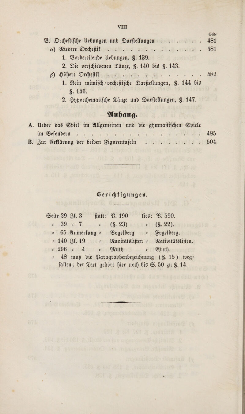 ©eite 33. £>rd}ejttfdje Hebungen unb ©arfMungen.481 «) fiebere £)rd)ejHf.. . 481 1. 33oiberettenbe Hebungen, §. 139. 2. ®ie nerfc^iebcnen %än^f §. 140 bis §. 143. ß) «$öljere Dr^ejlif.482 1. Oiein mimtfd) = on3)eftifdje 2)at|Mungen, §. 144 bis §. 146. 2. ^p^orc^ematifd^e £änge nnb 2)arjtetfungett, §. 147. A. Heber bas Spiel im Slftgemetnen nnb bte gtymnaftifcfyen cSptetc im 33efonbern.485 B. 3ur (Srflätung bet beiben ^igutentafeln.504 ÜJeritfjttgttitgen. ©eite 29 ßl. 3 tfatt: 33. 190 lieg: 33. 590. * 39 * 7 * (§.23) * (§.22). ^ 65 Slnmetfung * ©ogeiberg s ^ogelbetg. = 140 31. 19 = ^aüitätsitften * dlatbitatsliften. * 296 * 4 * ÜRntb = 3®utb- s 48 ntuj? bte Sßätagrapijenbeäetdjnung (§. 15) meg= faden; bei* £ert gehört t)iev nod) bis S. 50 ju §. 14.