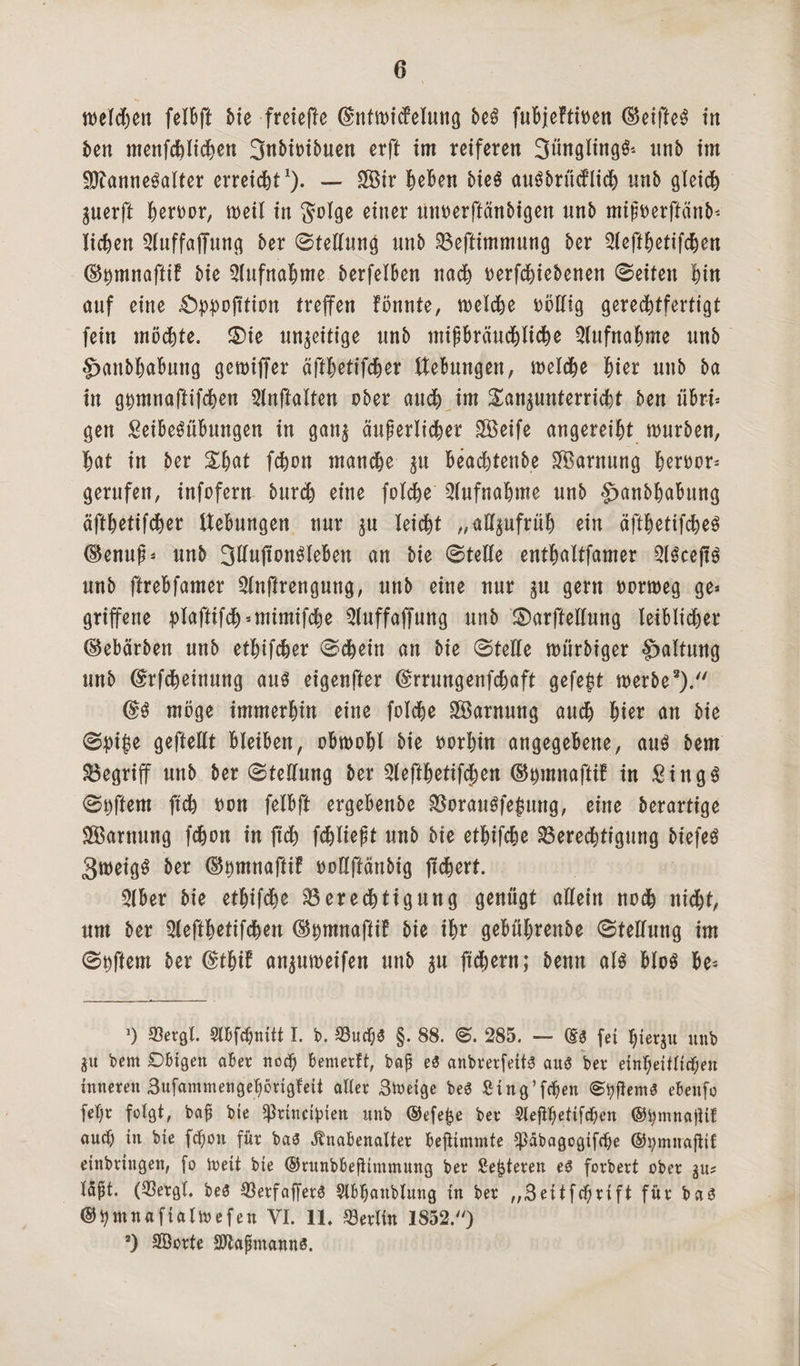 welchen felBft Me freiere dnfmicfelung be3 fuBjeftioen (Beifte^ in ben menfcBIichen 3nMoibuen erft im reiferen 3üngling& nnb im $?anne$alter erreicht1). — SBtr Beben bicö auSbrittflicB unb gleich gucrft Beroor, meil in golge einer unoerftänbigen unb mipoerftünM iicBen Qluffaffung ber ©tellung unb Beftimmung ber 2leftBetifchen d^mnaftif bie Aufnahme berfelBen nach oerfchiebenen ©eiten Bin auf eine £typojttion (reffen fönnte, welche völlig gerechtfertigt fein möchte. ®ie unfertige unb mifBräuchliche Aufnahme unb £>anbBaBung gcmiffer äfthetifcher tteBungen, welche Bier unb ba in g^mnaftifcBen 2lnftalten ober auch im £an$unterricBt ben üBri* gen SeiBeSüBungen in gang äußerlicher Söeife angereiht mürben, Bat in ber £Bat fcBon manche gn Beachtende Tarnung Beroor» gerufen, infofern burd) eine folche SlufnaBme unb §>anbBaBung äfthetifcher Hebungen nur gu leicht „aügufrüh ein äfthetifcher ($enuf* unb 3Ü«ponMeBen an bie ©teile entBaltfamer 2irce|tr unb ftreBfamer 2lnffrengung, unb eine nur gu gern oorweg ge» griffene plaftifch=tntmifche Sluffaffung unb £)arffellung leiblicher ©ebärben unb etBifcBer ©cheitt an bie ©teile mtirbiger Haltung unb ©rfcheinung aur eigenfter ©rrungenfchaft gefegt werbe3). @r möge immerBin eine foIcBe Tarnung audB Bier an bie ©jpijje geftellt BleiBen, obwohl bie oorhin angegebene, aur bem begriff unb ber ©telfung ber 3leftBetifd;en (Stymnaftif in £ingr ©Dftem ft'ch oon felBft ergeBenbe Boraurfe$ung, eine berartige Tarnung fcBon in ftch fcBIieft unb bte etBifcBe Berechtigung biefeö 3weigr ber ©twinafHf oollftänbig fiebert. 3lBer bie ethif<he Berechtigung genügt allein noch nicht, um ber QleftBetifcBen (B^mnaftif bie ihr geBührenbe ©tellung im ©Aftern ber (£thif angumeifen unb gu ftchern; bernt air Blor Be» ') 93ergl. Slbfdjnift I. b. Bucl)£ §. 88. ©. 285. — (£$ fei fyiergu unb gu bem Obigen aber nod) Bemerft, baß e6 anbrerfeitS and ber einheitlichen inneren 3ufammengeBöng!eii aller 3tueige beS ßing’fcfen ©tyjlemd ebenfo fel)r folgt, baß bie ^rinct^iett unb ©efe&e ber 9iefthetifchen ©fymnajiif auch in bie fcpon für ba$ Knabenalter beftimmte Spabagogifdje ®i)mnafttf einbringen, fo Weit bie ®runbbejitmmung ber Sezieren ed forbert ober gu? I5ft. ($ergt. be$ 33erfaf[er$ Slbfanblnng in ber „3eitfd)nft für bas ®tymnaftalioefen VI. 11. Berlin 1852.) 2) Sorte Saßmanns.