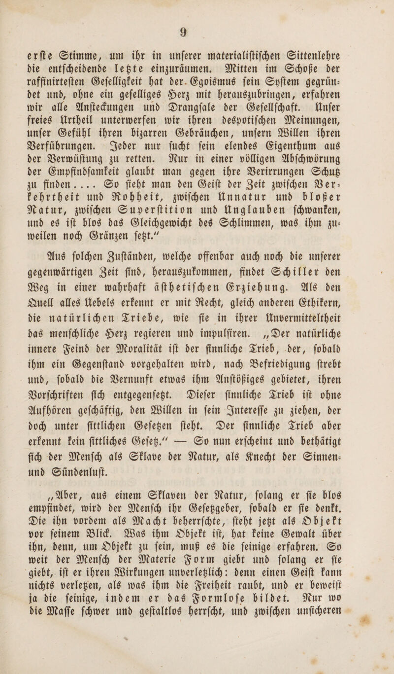 er fte ©timme, um ihr in nuferer materialiftifchen ©ittenlehre Me entfcheibenbe le£te ein^nräumen. Bitten im ©chope ber rafftnirteften (Gefelligfeit hat ber. ©goiSmuS fein ©Äffern gegrün^ bet unb, ohne ein gefeßigeö £>er$ mit herauSpbringen, erfahren mir alle 3Xnftc(fnngen unb 2)rangfale ber (Gefellfchaft. Unfer freies Urtheil untermerfen mir ihren beSpotifchen Meinungen, nnfer (Gefühl i^ren Bizarren (Gebräuchen, unfern SfÖtlfen ihren Verführungen. 3eber nur fucht fein elenbeS (gigenthum aus ber Vermüftung $u retten. 9^ur in einer völligen 3lbfchmörung ber Gnnpftnbfamfeit glaubt man gegen ihre Verirrungen ©chu|$ $u finben. ... (Bo fteht man ben (Geift ber 3Mt ^mifchen Ver = fehrtheit unb Rohheit, ^mif^en Unnatur unb bloßer 9latur, pifchen ©uperftition unb Unglauben fchmanfen, unb es ift bloS bas (Gleidhgemicht beS ©ebiintmen, maS ihm ^tt* meilen noch (Grannen fegt. 5lttS foldhen 3uftänben, melche offenbar aud^ noch bie unferer gegenmärtigen 3«t ftnb, h^auS^ufommen, ftnbet ©chiller ben Sffieg in einer mahrhaft äfthetifchen (Srgiehung. 2US ben &ueH alles UebelS erfemtt er mit Sftecht, gleich anbereu ©thifern, bie natürlichen Triebe, mie fte in ihrer Unoermitteltheit baS menfchliche §>er$ regieren unb impulftren. „£)er natürliche innere geinb ber Moralität ift ber ffnnltche Srieb, ber, fobalb ihm ein (Gegenftanb oorgehalten mirb, nach Vefriebigung ftrebt unb, fobalb bie Vernunft etmaS ihm QlnfföpigeS gebietet, ihren Vorfchriften jtch entgegenfegt, tiefer füinlt'cbe £rieb ift ohne 3lufhören gefchäftig, ben SÖillen in fein 3ntereffe $u giehen, ber hoch unter ffttlichen (Gefehlt fteht. £>er ftnnlidje £rieb aber erfennt fein fittlicheS CGefeg. — ©o nun erfcheint unb bethätigt ftch ber 9ftenfch als ©flaoe ber 9fatur, als Unecht ber ©innen* unb ©ünbenluft. „5lber, aus einem ©flaoen ber üRatur, folang er fte bloS empftnbet, mirb ber SÖtenfch ihr (Gefe$geber, fobalb er fie benft. £)ie ihn oorbem als Sftacht beherrschte, fteht jegt als £)bjeft oor feinem Vlicf. £öaS ihm £)bjeft ift, hat feine (Gemalt über ihn, benn, um £>bjeft ^u fein, mup eS bie feinige erfahren, ©o meit ber Sftenfch ber Materie gorm giebt unb folang er fte giebt, ift er ihren SfBirfungen unoerleglich: benn einen (Geift fann nichts »erleben, als maS ihm bie greiheit raubt, unb er bemeift ja bie feinige, inbem er baS gormlofe bilbet. 9?ur mo bie SOTaffe fchmer unb geftaltloS herrfd^t, unb gmifchen unftcheren