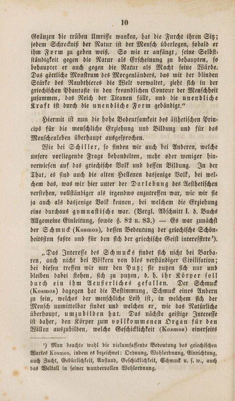 (^ran^en Me trüBen ttmrtffe wanfeit, Bat Me JurcBt iBren 0ip; jeBem 0cBredfitiß Ber ^atur ift Ber SftenfcB überlegen, foBalB er iBm $orm $u geben weiß. 0o wie er anfängt, feine 0elBfU ftänBigfeit gegen Bie Statur alg (ErfcBeinung in BeBaupten, fo BeBauptet er audB gegen Bte Statur alg ^ftadjt feine SfBürBe. £>ag göttlicBe Sftonffrum Beg SEorgenläitBerg, Bag mit Ber BlinBen 0tärfe Beg SftauBtBiereg Bie £Öelt oerwaltet, gieBt ftcB in Ber grtedBifcBen ^Bantafte in Ben freunBIicBen (Eontour Ber SJtenfcBBMt gufammen, Bag SHeidb Ber Titanen fällt, unB Bie unenBlicke traft ift BurdB Bie unenBltdBe Sorm geBänBigt. hiermit ift nun Bie Bt>Be SBeBeutfamfeit Beg äftBetifdBen $rim cipg für Bie menfcBlicBe (Er^ieBung unB SBilBung unB für Bag üDlenfcBenleBen üBerBaupt auggefprodBen. Sffiie Bei 0 filier, fo ftnBen mir audB Bei AnBeren, meldBe Unfere oorliegenBe $rage BeBanBelten, meBr oBer weniger ^tn- oermiefen auf Bag griedBifdBe $olf uuB Beffen SBUBung. 3n Ber £Bat, e3 jtnB aucB Bie alten Hellenen Bagjenige $o!f, Bei mb dBent Bag, mag mir unter Ber ©arleBung Beg AeftBetifcBen oerfteBen, oollftänBiger alg irgenBmo an^utreffen mar, mie mir fte ja aucB alg Bagjenige $olf fenncn, Bei meldBem Bie (ErfeBung eine BurdBaug gpmnaftifdBe mar. (Söergl. ABfdBnitt I. B. 23udBg Allgemeine (Einleitung, fomie §. 82 u. 83.) — (Eg mar ^unäcBft Ber 0 dB mu cf (Kosmos), Beffen 3$eBeutung Ber griedBifdBe 0dBön* Beitgflnn faßte unB für Ben ffcB Ber griedBifcBe ©eift interefffrte1). „£)ag 3ntereffe Beg 0cBmu<fg ftnBet ftcB nidBt Bei SöarBa* ren, audB nicht Bei Golfern oon Blog oerffänBiger (Eioilifation; Bei Biefen treffen mir nur Ben $up; ffe pupen ftcB nur unB BleiBen BaBei flehen, ftcB in pupen, B. B. iBr Körper foll BurdB ein iBm AeußerlicBeg gefallen. £)er 0cBmucf (Kosmos) Bagegen Bat Bie Beftimmung, 0cBmucf eineg AnBern in fein, meldBeg Ber mettfcBlidBe £eiB ift, in meldBem ftcB Ber SttenfcB unmittelBar ftnBet unB melcBen er, mie Bag SftatürlicBe üBerBaupt, um^uBilBen Bat. £)ag näcBfte geiftige 3utereffe ift BaBer, Ben Körper ^urn oollfommenen .Organ für Ben ASillen aug^uBilBen, welche ©efcBicflicBfeit (Kosmos) einerfeitg *) Sftcm Beachte toopl bte ötelumfaffenbe 23ebeutung be£ griecBifcpen SöotteS Kosmos, ittbem e£ Bezeichnet: Drbnung, Söoplorbnung, (Einrichtung, aucp 3udjt, ©efmtltdffett, Slnjianb, ©efcpidttcBlett, u. f. \v.f aucp bae Seltall in feiner tounberoollen SBoplorbnung.