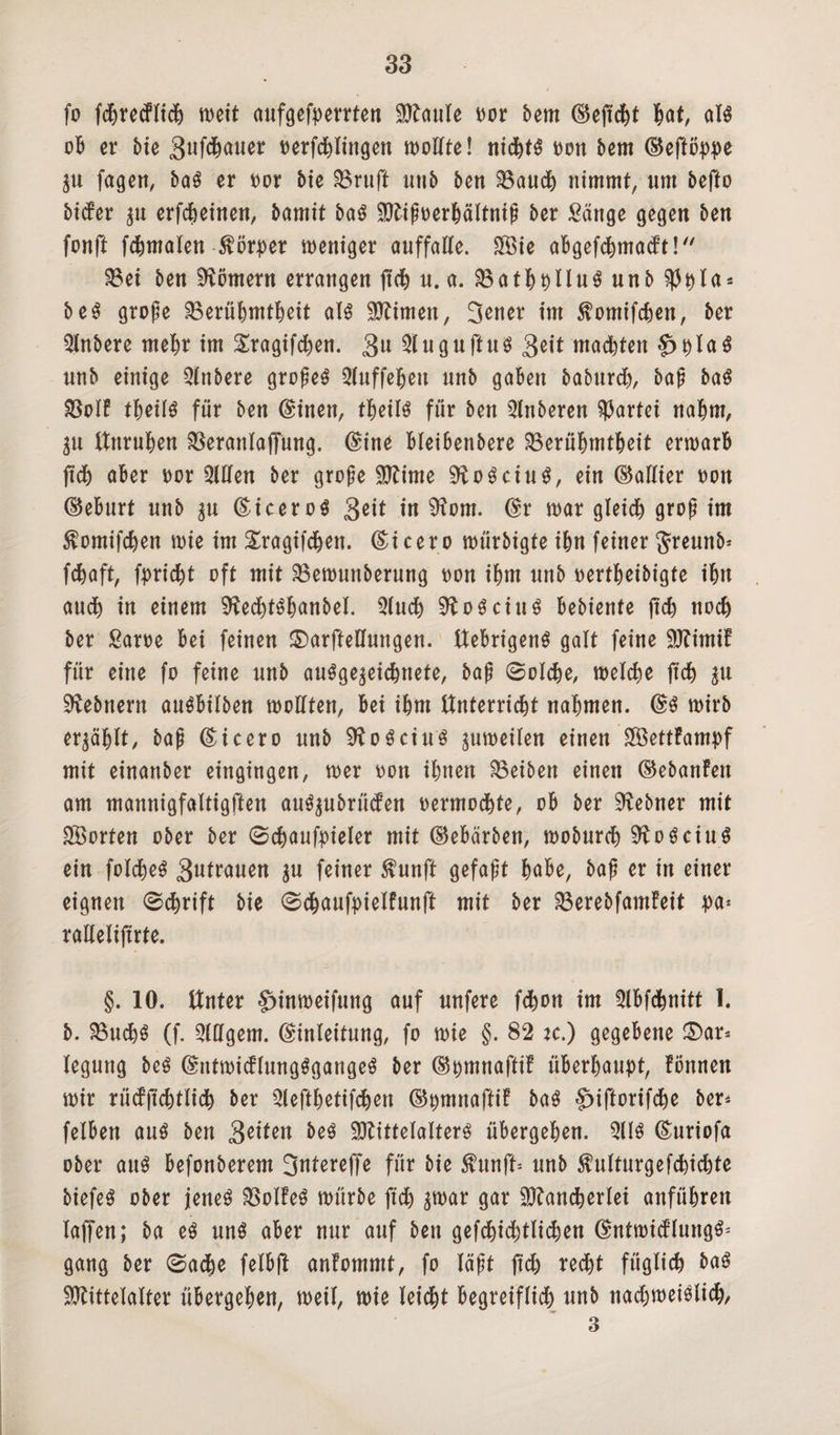 fo fcbreiflidj meit aufgefperrten Maule oor bem Eejtcht W, ol$ ob er bte 3ufchauer oerfchlingen mollte! nichts m\ bem Eeflöppe Zu fagen, baS er Dor bie 33r«ft imb ben 33auch nimmt, nrn beffo btcfer zu erfdjeinen, bamit baS Mipoerhältnip ber Sänge gegen ben fonft fchmalen förper weniger auffalle. £Sie aBgefd^madft!/x S8ei ben Römern errangen ftch u. a. 33athplluS unb $pla* beS grope Berühmtheit als kirnen, 3ener int $omifchen, ber Qlnbere mehr im £ragifd)en. 3u SlugnftuS 3eit machten §>plaS unb einige Qlnbere gropeS Sluffeljen nnb gaben baburd), bap baS BoIF fheilS für ben Einen, theüs für ben 5Inberen gartet nahm, ätt Unruhen Berattlaffung. Eine bleibenbere Berühmtheit ermarb ftch aber oor Sillen ber grope Mime SftoSciuS, ein (Gallier non Eeburt nnb zu Eicer öS geit in 9?om. Er mar gleich grop im $omifchen mie im Sragifdjett. (Cicero mürbigte ihn feiner Jreunb* fchaft, fpricht oft mit Bemmtberung non ihm nnb nertbeibigte ibn auch in einem SftechtShanbel. Sluch 9ioSciuS bebiente jtch noch ber Same bei feinen ©arftelhtngen. UebrigettS galt feine MintiF für eine fo feine nnb ausgezeichnete, bap Solche, tnelche ftch zu ^ebnern auSbilben tnollten, bei ihm Unterricht nahmen. (SS tnirb erzählt, bap Ei cero unb 9?oSciuS zumeilen einen SBettFampf mit einanber eingingen, mer non ihnen Reiben einen EebanFett am mannigfaltigen auSzubrücfen nermochte, ob ber Zehner mit Porten ober ber Schaufpieler mit Eebärben, moburch SftoSciuS ein folcheS 3utrauen zu feiner $unft gefapt höbe, bap er in einer eignen Schrift bie Schaufpielfunft mit ber BerebfamFeit pa* rallelifirte. §. 10. Unter $>inmeifung auf nnfere fchon im Slbfchnitt 1. b. Buchs (f. Slllgem. Einleitung, fo mie §. 82 :c.) gegebene £)ar* leguttg beS EntmicFIungSgattgeS ber Epmnafti! überhaupt, Fönnen mir rücFjtchtlich ber Slefthetifchen ©pmnaftiF baS §>iftorifche ber* felben aus ben 3^ten beS Mittelalters übergehen. SUS Ettriofa ober anS befonberem 3ntereffe für bie fttnft* nnb SMturgefchichte biefeS ober jenes BoIFeS mürbe ftch par gar Mancherlei anführen laffen; ba es nnS aber nur auf ben gefd)id)tlichen EntmidluttgS* gang ber Sache felbft anFommt, fo läpt ftch recht füglich baS Mittelalter übergehen, meil, mie leicht begreiflich unb nadjmeiSlich, 3