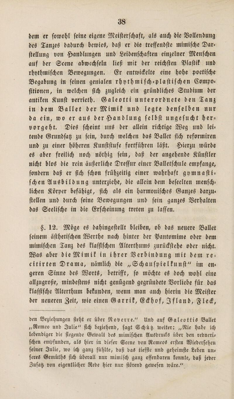 hm er fowobl feine eigene 9fteifterfcbaft, als auch bie Bollenbmtg beS XanzeS baburch bewies, bap er bie treffenbfte mimifebe $)ar* ftellung non £>anblungen unb Seibenfchaften einzelner Sftenfchen auf ber ©eene abwechfeln liep mit ber reichten ^faftif unb rbhtbmifchen Bewegungen. @r entwicfelte eine habe poetifebe Begabung in feinen genialen rbbtbntifcb*plaftifcben (Eompo* fitionen, in melden jtcb zugleich ein grünblicbeS ©tubium ber antifen $unft oerrietb. ©aleotti unterorbnete ben £anz in bem Ballet ber 9ftimif unb legte benfelben nur ba ein, n>o er aus ber^anblung felbft ungefuebt ber = florgebt. SDieS febeint unS ber allein richtige $?eg unb lei* tenbe ©runbfa^ ju fein, bureb welchen baS Ballet (ich reformiren unb zu einer böberen $unftftufe fortfübren läßt. hierzu würbe es aber freilich noch nötbig fein, bap ber angebenbe fünftler nid&t bloS bie rein äuperliche SDreffur einer Balletfcbule empfange, fortbern bap er jtcb febon frühzeitig einer wahrhaft ghmnafti* fcben^luSbilbung unterziehe, bie allem bem befeelten mettfeb* liehen Körper befähigt, jtcb als ein barmonifcbeS (Ganzes bar^u* [teilen unb bureb feine Bewegungen unb fein ganzes Berbalten baS ©eelifebe in bie ©rfebeinung treten zn laffen. §. 12. $£öge es babingeftellt bleiben, ob baS neuere Ballet feinem äftbetifeben SBertbe nach hinter ber Pantomime ober bem mimifchen £anz beS flafjtfcben 5lItertbumS zurüefftebe ober nicht. SBaS aber bieSOMntif in ihrer Berbittbung mit bem re* citirten £>rama, nämlich bie „©cbaufpielfunft im en* geren ©inne beS SÖortS, betrifft, fo möchte eS bodh wohl eine allzugrope, minbeftenS nicht genügenb gegrtinbete Borliebe für baS flafftfche Slltertbum befunben, wenn man auch hierin bie Sfteifter ber neueren 3eit, wie einen ©arrif, @<fbof, 3flanb, gfletf, ben Beziehungen fle^t er über 91 oA er re. Unb auf ©aleottis Ballet „JÄomeo unb Suite ftd) begiehenb, fagt ©<bü& Weiter: „Sitte habe icf; lebenbtger bie ftegenbe ©eWali be£ mimifchen SluObrucfS über ben rebnert* fchen emipfunben, aU hier in btefer ©eene Aon OtcmeoS evfien ffiieberfehett feiner Suite, wo ich ganz fühlte, bap ba£ tiefjle unb geheimfie Seben un* fereö ©emütl)3 fiel) überall nur mtmtfeh ganz offenbaren tonnte, bap jeher Sufajz Aon eigentlicher Stehe fyzx nur florenb geWefen wäre.