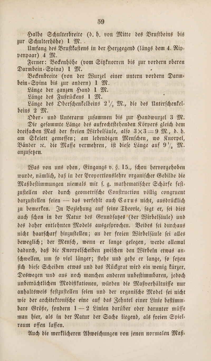 §>alBe ©djultcrBreite (b, B. ron 9ftitte beS SBruftBeinS Bis %ux ©dfjulterBöBe) 1 93t. . Umfang beS SBruftFaftenS in 5cr ^er^gegeitb (längs Bern 4. 9tip* penpaar) 4 93t. ferner: SBedFenBöBe (oom ©igFnorren Bis $ur porbern oBeren ®armBein*0pina) 1 1. S8e<fenBreite (pon ber 9Buqel einer untern porbern £)arm* Bein*©pina Bis $ur anbern) 1 93t. Sänge ber ganzen §>anb 1 50?. Sänge beS JuprücFenS 1 93t. Sänge beS £)BerfcBenFelBeinS 21/, 93t., bie beS UnterfcBenFel* BeinS 2 93t. £>Ber* unb Unterarm $ufammen Bis $ur $>anbn>ur$el 3 93t. £>ie gefammte Sänge beS aufrecBtfteBenben Körpers gleich beut breifadjen üBtap ber freien SBirBelfaule, alfo 3x3 = 9 50t., b. |. am ©Felett gemeffen; am leBenbigen 9JtenfcBen, mo Knorpel, SBänber :c. bie 93taffe permeBren, ift biefe Sänge auf 91/, 93t. an^ufegen. SÖaS pon uns oben, (gingaugS p. §. 15., fcBon BerPorgeBoBeu mürbe, nämlicB, bap in ber $)3roportionSleBre organifcBer (SeBilbe bie 93tapBeftimmungen niemals mit f. g. matBematifcBer ©cBärfe feft* $u|Men über burcB geometrifcBe föonftruction Pöllig congruertt baquftellen feien — baS perfeBlt aucB (SaruS nid^t, auSbrüdFlidf) ^u BemerFen. 3n ^e^eBung auf feine &Bet>rie, fagt er, fei bieS aucB fcBon in ber 9?atur beS ©runbfageö (ber SföirBelfäule) unb beS baBer entleBnfert 93tobelS auSgefprocBen. SBeibeS fei burcBauS nicBt BnarfcBarf Bin^ufteßen; an ber freien £ÖirBelfäule fei alles BemeglicB; ber 93tenfcB, menn er lange gelegen, merbe allemal baburcB, bap bie $norpelfcBeiBen ^mifcBett ben SSirBeln etmaS am fcBmelten, um fo Piel länger; fteBe unb geBe er lange, fo fegen ficB biefe ©cBeiBen etmaS unb baS 9tü<fgrat mirb ein menig Fürder. ©eSmegen unb aus nocB mandBen anberen unBeftimmBaren, jebodB unBeträcBtlicBen 93tobifiFationen, mürben bie 93tapoerBältniffe nur anBaltSmeiS feft^ufteßen feien unb ber organifcBe 93tobel fei nicBt mie ber arcBiteFtonifcBe eine auf baS Se^ntel einer Sinie Beftimm* Bare ©röpe, fonbent 1 — 2 Sinien barüBer ober barunter muffe man Bier, als in ber 9tatur ber ©acBe liegenb, als freien ©piel* raum offen laffen. 5lucB bie merflidBeren ^IBmeicBungen pon jenen normalen 93tap*