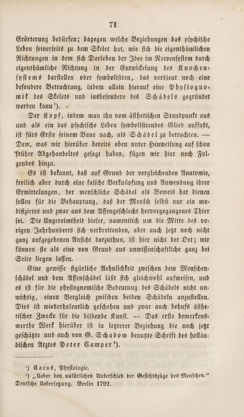 Erörterung bebürfen; bagegen welche Begehungen baS pfechifd)e Sebeu feinerfeitS $u bem ©feiet hat, tute fiel) Me eigentümlichen Richtungen in 5ent jtdj ©arlebett ber 3bce im Reroenfpftem burch eigentümliche Richtung in ber Eutwicfeluug beS Knochen* fpftemS barftellen ober ft>tnboIifiren, baS oerbient noch eine befördere Betrachtung, inbem allein hierauf eine $fc&fiogno* mif beS ©felefS unb inSbefonbere beS ©chäbels gegrünbet werben fannJ). • ©er $opf, inbem man ihn Dom äftetifchen ©tanbpunft aus unb als ein baS pfpdufche £ebett ftnnboliftrenbeS ©lieb auffaßt, ift fürs Erfte feinem Baue nach, als ©d)äbel ju Betrachten. —* ©ent, was wir hierüber bereite oben unter §jinweifung auf fchon 'früher QlbgefwnbelteS gefagt hüben, fügen wir hier noch S°Is genbeS hin$u. ES ift befannt, baß auf ©runb ber oergleichenbett Anatomie, freilid) aber bnreh eine falfche Berfnitpfung unb 5Inwenbung ihrer Ermittelungen, ber menfehliche ©chäbel als Beweis hat bienen folleit für bie Behauptung, baß ber Rlenfch felbft nur ein mo= bifoirteS unb ^war aus bem Qlffengefchlecht heroorgegangeneS Shier fei. ©ie Ungereimtheit biefer, namentlich um bie Rtitte beS oo= rigen 3ahtunbertS ftch »erbreitenben, aber auch jept noch nicht gan$ äufgegebenen 3Injtcht barjuthun, ift hier nicht ber£)rt; wir fönnett ffe als eine oon ©runb aus unwiffettfchaftliche gait$ bei ©eite liegen laffen. Eine gewiffe figürliche Qlehnlichfeit ^wifchett bem SJtenfchen- fchäbel unb bem 5lffenfchäbel läßt jtch gleichwohl aufweifen, unb eS ift für bie phpftognomifdje Bebeutuitg beS ©djäbelS nicht un* wichtig, einen Bergleich pifchen beiben ©dhäbeln an^uffeHen. ©ieS ift wieberholentlich gefchehen unb $war auch behufs äfte* tifcher S^ede für bie bilbenbe $unft. — ©aS erjle bemerfenS* werthe 3BerF hierüber ift in lepterer Beziehung bie noch je$t gefchäpte unb audh oon ©. ©chabow Benufete ©chrift beS hotlän= bifchen 2lr$teS et er Eamper* 2). (5atu3, Ißhpjtologie. 2) „Ueber ben nötürltdjen Unterfcpteb ber ©efiept^üge beS Sftenfcpen. ©)eutfche tteberfe^inig. Berlin 1792.