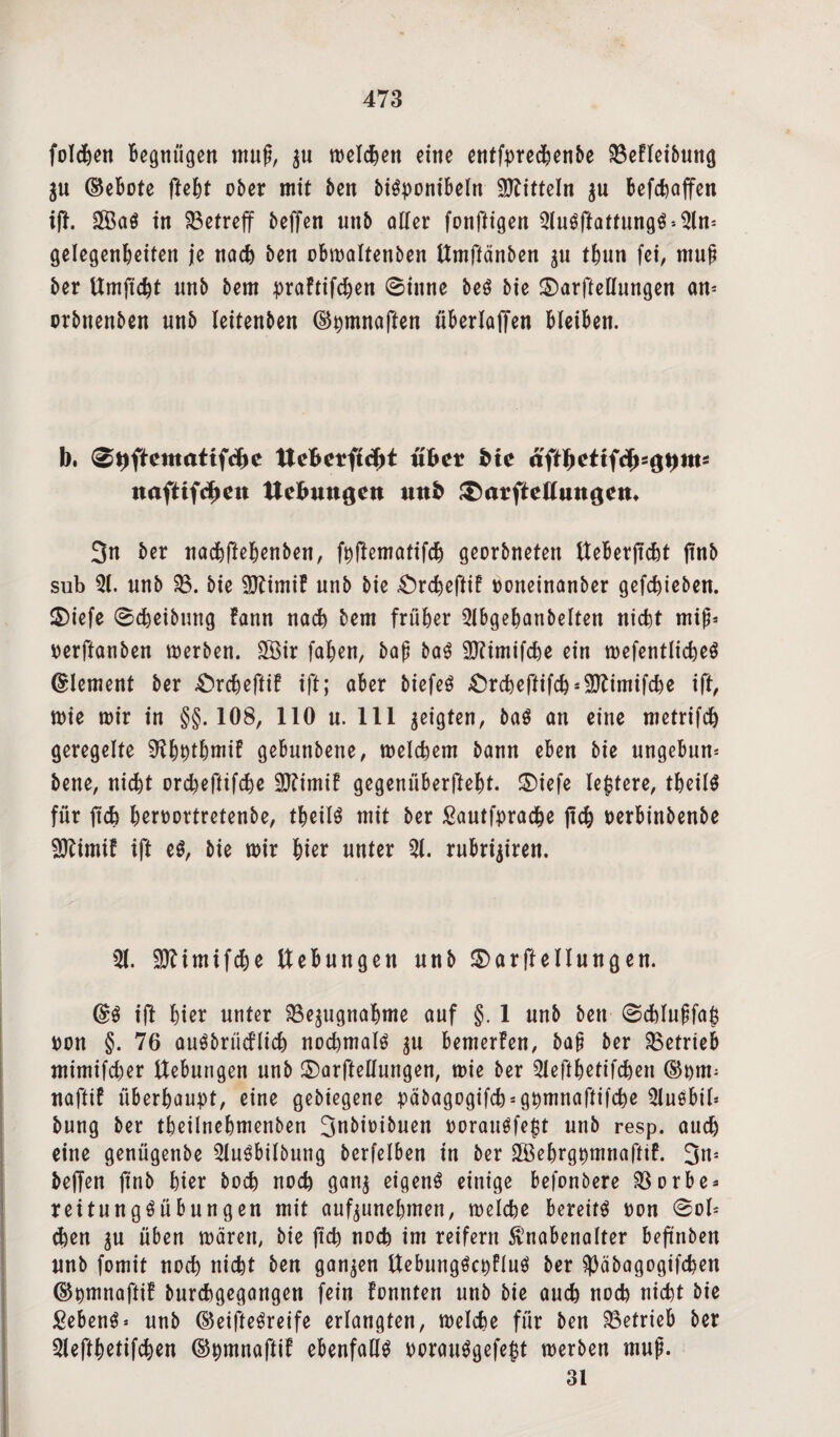 folgen Begnügen muß, $u melcBen eine entfprecBenbe MIeibung $u ®eBote fteBt ober mit Ben biSponibeht Mitteln $u BefcBaffen ift. in betreff beffen unb oller fonftigen 5tu$ftattung$*5ln* gelegenBeiten je nocB ben obmaltenben Umffänben $u tBun fei, muß ber UmftcBt unb Bern praftifcBen ©inne beö Bie ©arfteßungen an* orbnenben unb leitenben ©pmnoften überlaffen BleiBen. b. 0t>ftemattfd)e Uefcerftdjt übet bie äft1)ctiiäy^\)m= naftifd»en Hebungen unb ^atfteüungem 3n ber nacBffeBenben, fpftematifcB georbneten UeBerjtcBt ftnb sub 51. unb 33. bie Sftimif unb bie £)rcBeftif ooneinanber gefcBieben. 2)iefe ©Reibung Bann noch Bern früher 5IbgeBanbeIten nicBt miß* oerftanben merben. 3Öir fallen, baß baS SKimifcBe ein mefentlicBeö (Element ber £>rcBeftif ift; aBer biefeö .OrcBeftifcB^imifcBe ift, mie mir in §§.108, 110 u. 111 geigten, baö an eine metrifcB geregelte SftBptBmif geBunbene, melcBem bann eben bie ungebun* bene, nicBt orcBeftifcBe 5ftimif gegenüBerfteBt. ®iefe ledere, tüeilö für ftcB Bßtoortretenbe, tBeü$ mit ber £autfpracBe ficB oerbinbenbe fölimif ift e$, bie mir Bier unter 5t. ruBrijiren. 5t. üSftimifcBe UeBungen unb $>arftellungen. (£$ ijl Bier unter 33e$ugnaBme auf §. 1 unb ben ©cBIußfafj ton §. 76 auöbrücflicB nocBmalö $u Bemerfen, baß ber ^Betrieb mimifcBer UeBungen unb ©arftellungen, mie ber 5teftBetifcBen ttafttf iiberBaupt, eine gebiegene päbagogifcB^gpmnaftifcBe 5tuöbil* bung ber tBeilneBmenben 3nbit>ibuen oorauäfept unb resp. aucB eine genügenbe 5Iu$Bilbung bcrfclben in ber S&eBrgpmnafftf. 3n* beffen ftnb Bier bocB nocB gan$ eigenö einige Befonbere 33orbe* reitungöübungen mit auf^uneBmen, melcBe Bereite oon ©ol* d)en $u üBen mären, bie ftcB nocB im reifem Knabenalter beftnben unb fomit nodt> nicBt ben ganzen Uebungöcpfluö ber 5)äbagogifcBen ©pmnaftif burcBgegangen fein fonnten unb bie aucB nocB nicBt bie Sebent unb ©eiftegreife erlangten, melcBe für ben betrieb ber 5leftBetifcBen ©pmnaftif ebenfalls oorau$gefe£t merben muß. 31