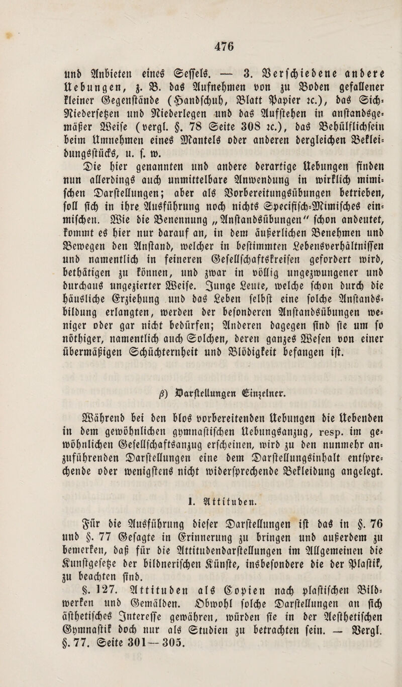 unb AnBieten etnc^ SeffelS. — 3. $erfchiebene anbere UeBnngen, $. 58. baS Aufnebmen Don zu 2$oben gefaflener Heiner Eegenftänbe (§>anbfchuh/ SBIatt Rapier K.), baS Sich* $TCieberfe$en unb SRieberlegen nnb baS Aufftehen in anftanbSge* mäfer Sßeife (oergl. §. 78 Seite 308 *c.), baS 58ehülflichfein Beim Umnehmen eines Mantels ober anberen begleichen 33eflet= bungsftücfs, n. f. n>. ®ie hier genannten nnb anbere berartige UeBnngen ftnben nun aEerbingS auch unmittelbare Anwenbung in wirflich mimi* fchen ©arfteEungen; aber als 58orBereitungSübungen Betrieben, foE jtch in ihre Ausführung noch nichts Speciftfch^tmifcheS ein= mifchen. SfBie bie Benennung „ AnftanbSiibungen fchon anbentet, fommt eS Bier nur baranf an, in bem äußerlichen ^Benehmen nnb SBewegen ben Anftanb, welcher in beftimmten SebenSDerbaltniffen nnb namentlicB in feineren EefeEfchaftSfreifen gefordert wirb, betätigen zu Eönnen, unb ^mar in oöEig ungezwungener nnb Durchaus ungenierter 5Öeife. Junge Scnte, welche fcBon bnrch bie häusliche Erziehung nnb baS £eben felbjl eine folche AnftanbS* Bilbung erlangten, werben ber befonberen AnftanbSübungen we* niger ober gar nicht bebürfen; Anberen bagegen ftnb fte um fo nötbiger, namentlich auch (Solchen, bereu ganzes SÖSefen oon einer übermäßigen Schüchternheit nnb 58löbigfeit befangen ift. ß) IParfteUnngen einzelner. SBährenb Bei ben BloS oorbereitenben UeBnngen bie Uebenben in bem gewöhnlichen gpmnaflifchen UebungSattzug, resp. im ge* wöhnlichen (BefeEfcbaftSanzug erfcheinen, wirb zu ben nunmehr an* Zuführenben ©arfteEungen eine bem £)arffeEungSinbaIt entfpre* chenbe ober wenigftenS nicht wiberfprechenbe 58efleibung angelegt. 1. Attifuben. $iir bie Ausführung biefer ©arfteEungen ift baS in §. 76 nnb §. 77 ©efagte in Erinnerung zu Bringen nnb außerbem zu Bemerfen, baß für bie AttitubenbarffeEungen im AEgemeinen bie $unftgefe£e ber Bilbnerifchen fünfte, inSbefonbere bie ber $laftif, ZU beachten jtnb. §. 527. Attitnben als Eopien nach plaftifchen S8ilb= werfen unb ©emälben. Obwohl folche ©arffeEnngen an ftch cifthetifcheS Jntereffe gewähren, würben fte in ber Aeffbetifchen Epmnaffif hoch nur als Stubien zu Betrachten fein. — 58ergl. §.77. Seite 301-305.