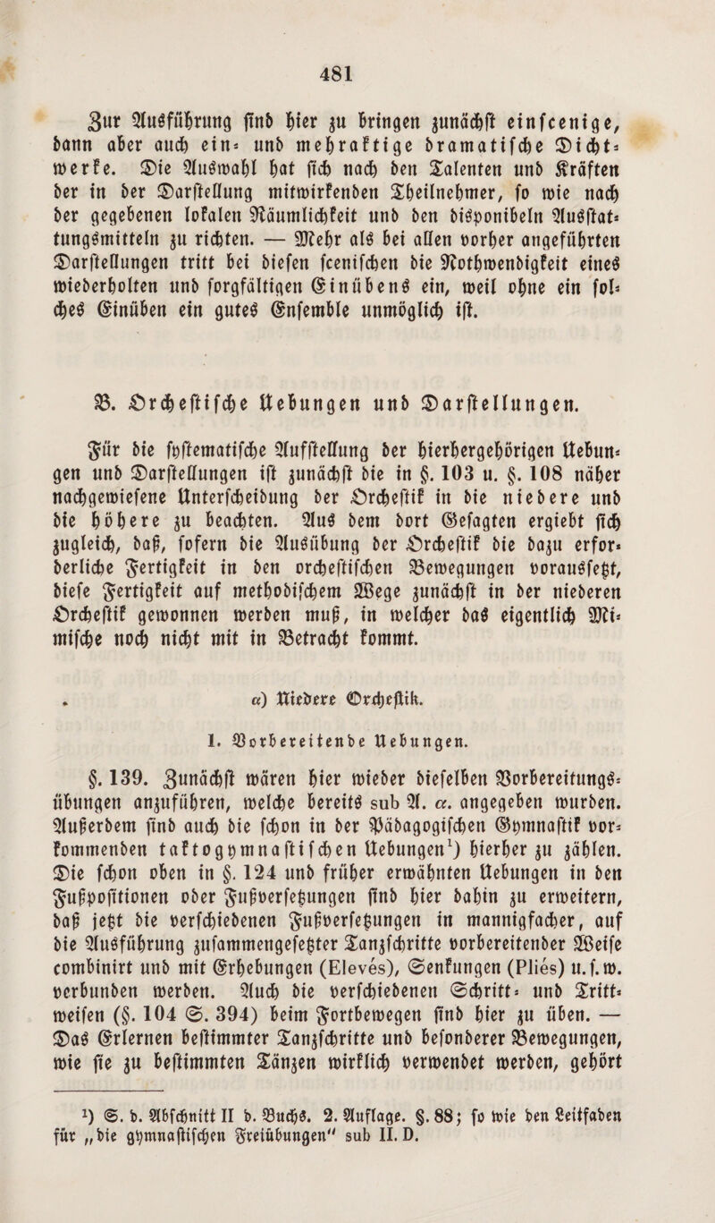 3«r Ausführung jtnB Bier $u Bringen $unädBft einfcenige, Bann aber auch ein* unb mehraFtige Bramatifche CDtd^t- werFe. ®ie Auswahl Bat jtch nacB Ben Talenten unB Kräften Ber in Ber £)arfteflung mifwirFenBen SBeilneBmer, fo wie nacB Ber gegebenen loFalett SßäumlichFeit unB Ben BiSponibeln AuSftat* tungSmitteln ju richten. — 9KeBr als bei aßen oorher angefüBrten ©arfteßungen tritt bei Biefen fcenifcBen Bie ÜRothwenBigFeit eines wieBerholten nnB forgfältigen ©inübenS ein, weil ohne ein fol- cheS (Einüben ein gutes (Enfemble unmöglich ift. £)rdBeftifcBe ttebungen unB £)arftellungen. $ür Bie foftematifcBe Auffteßung Ber BierBergeBörigen ttebun* gen unB ©arfteßungen ift junächü Bie in §. 103 u. §. 108 näher nacBgewiefene UnterfcBeiBung Ber £)rcheftif in Bie nieBere unB Bie höhere gu beachten. AuS Bern Bort (Sefagten ergiebt jtch gugleicB, Baf, fofern Bie Ausübung Ber £)rcbeftiF Bie Baju erfor* BerlicBe ^ertt^Peit in Ben orcBeftifcBen Bewegungen oorauSfejtf, Biefe JertigFeit auf metBoBifcBem 2öege junäcBft in Ber nieBeren £>rcheftiF gewonnen werBen muß, in welcher BaS eigentlicB Üttt* mifcBe nocB nicBt mit in betracht Fommt. . «) ttte&ere ©rrtjeftik. 1. 93orbereitenbe Hebungen. §. 139. 3unäcBÜ wären Bier wieBer Biefelben $8orbereitungS= Übungen an^uführen, welche bereits sub A. a. angegeben wurBen. AuferBem ftnB auch Bie fcBon in Ber ^äBagogtfchen ®t)mnafttF oor* FommenBen taFtog^mnaftifchen ttebungen1) hierher ju ^Blen. $5ie fcfeon oben in §. 124 unB früher erwähnten Uebungen in Ben Jufpofttionen oBer gufwerfejjungen jtnB Bier BaBin $u erweitern, Baf jept Bie oerfchieBenen $ujwerfe$ungert in mannigfacher, auf Bie Ausführung jufammengefe^ter £an$fchritte »orberettenBer SBeife combinirt unB mit (Erhebungen (Eleves), 0enFungen (PJies) u.f.rn. oerbunBen werBen. Auch Bie oerfchieBenen 0cbritt* unB Sritt* weifen (§. 104 0. 394) beim Jortbewegen jtnB Bier $u üben. — ®aS Erlernen beftimmter £an$fchritte unB befonBerer Bewegungen, wie fte gu beftimmten Sänken wirFiich nerwenBet werBen, gehört x) b. Abfdjnitt II b. 33ucB& 2. Auflage. §. 88; fo Wie ben ßeitfaben für „bie gfymnajlifcben Freiübungen sub II. D.