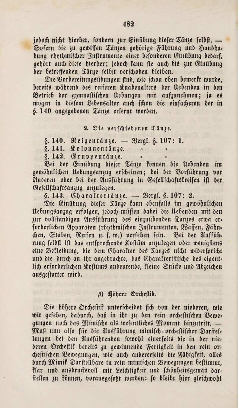 jebodh nicfet Werter, fottbern zur Ginübung biefer £änze felBft. — 0ofent bie zu gewiffen Sänken gehörige Rührung unb §>anbha* Bung rhpthmifcher 3nftrumente einer Befonberen (Einübung Bebarf, gehört auch biefe hierher; jeboch fann fie auch Bis zur GinüButtg ber Betreffenben £än$e felBft perfchoben Bleiben. ®ie BorbereitungSübungen ftnb, wie fchon oben Bemerft würbe, Bereite währenb beS reiferen Knabenalters ber ttebenben in ben Betrieb ber gpmnaftifchen Hebungen mit aufzunehmen; ja eS mögen in biefem Lebensalter auch fchon bie einfacheren ber in §. 140 angegebenen £än$e erlernt werben. 2. ©ie uerfchiebenen Jtdrtje. §.140. Reigentänze. — Bergl. §. 107: 1. §. 141. $olonnentän^e. * * §.142. Gruppentänze. = * Bei ber Ginübung biefer £änze fönnen bie ttebenben im gewöhnlichen UeBungSanjug erfcheinen; Bei ber Borführung por Anberen ober Bei ber Ausführung in GefellfchaftSfreifen ift ber GefellfchaftSanzug anzulegen. §.143. Gharaftertänze. — Bergl. §. 107: 2. ®ie GinüBung biefer Sänje fann ebenfalls im gewöhnlichen HeBungSanzug erfolgen, jeboch müffen babei bie ttebenben mit ben Zur pollftänbigen Ausführung beS einzuübenben Ganzes etwa er* forberlichen Apparaten (rhpthmifchen 3nftrumenten, SBaffen, $ähn* chen, 0täBen, Reifen u. f. w.) perfehen fein. Bei ber Auffüh* rung felBft ift baS entfprechenbe Kojlüm anzulegen ober wenigftenS eine BeEleibnng, bie bem Gharafter beS £anzeS nicht wiberfpricht unb bie burch an ihr angebrachte, baS Gharafteriftifche beS eigent* lieh erforberlichen KoftümS anbeutenbe, fleine 0tücfe unb Abzeichen auSgeftattet wirb. ß) jähere ®r£beftih. £)ie höhere £)rcheftif unterfcheibet (ich Pon ber nieberen, wie wir gefehen, baburch, ba£ in ihr zu ben rein orcheftifchen Bewe* gungen noch baS SHimifche als wefentlicheS Moment hinzutritt. — SRuji nun alfo für bie Ausführung mimifch* orcheftifcher ©arftel* lungen Bei ben AuSführenben fowohl einerfeits bie in ber nä¬ heren £)rcheftif Bereits zn gewinnenbe Jertigfeit in ben rein or* cheftifchen Bewegungen, wie auch anbererfeits bie gähtgfeit, alles burch SRimif £>arftellBare in rein mimifchen Bewegungen Beftimmt, flar unb auSbruifSPoll mit Leichtigfeit unb fchönheitSgemäp bar* ftellen zu fönnen, PorauSgefegt werben: fo Bleibt hier gleichwohl