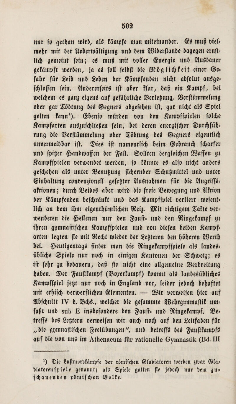 nur fo getan mirb, alg fämpfe matt miteinanber. Eg mup trief* mehr mit ber ttebermältigung unb bem SÖ3tberftanbe bagegen ernfl* lieh gemeint fein; eg muß mit ttoCfer (Energie nnb 2lugbauer gefämpft merben, ja eg foll felbft bie Möglich feit einer Ee* fahr für Seib nnb ßeben ber Kämpfenbett nicfet oBfolut augge* fd^Xoffen fein. ^Xnbererfeitg ift aber Har, bap ein Kampf, bet meinem eg gan$ eigeng auf gefährliche Verlepung, Verffümmelung ober gar Söbtung beg Eegnerg abgefehen ift, gar nicht alg @piel gelten fann1). Ebenfo mürben oon ben Kampffpielen folche Kampfarten aug^ufchliepen fein, bet beren energifcher ®urchfühs rnng bie Verftümmelung ober Söbtung beg Eegnerg eigentlich nnoermeibbar ift. ®ieg ift namentlich beim (Gebrauch fcharfer nnb fpi$er Sjanbmaffen ber Jall. Sollten bergleichen Waffen $tt Kampffpielen oermenbet merben, fo fönnte eg alfo nicht anberg gefcheben alg unter Venupuug ftchernber ©chupmittel nnb unter Einhaltung conoen^ionell gefegter 2lugnabmen für bie Qlngriffg« aftionen; burch Veibeg aber mirb bie freie Bewegung unb Qlftion ber Kämpfeuben befchränft unb bag Kampffpiel oerliert mefenf* lieh an bem ihm eigentümlichen 9?ei$. ÜDtit richtigem Safte oer* menbeten bie Hellenen nur ben Sauft* unb ben Sftingefampf ju ihren gpmnaftifchen Kampfzielen unb oon biefen beibett Kampf* arten legten fte mit Sftecbt mieber ber Septeren ben höheren VSerth bei. ^eutigentagg (tnbet man bie Sftingefampffpiele aig lanbeg* übliche 0piele nur noch in einigen Kantonen ber 8chmei$; eg ift fehr $u bebauern, bap jte nicht eine allgemeine Verbreitung haben. $)er gauftfampf (Voperfampf) fommt alg lanbegüblicheg Kampffpiel jept nur noch in Englanb oor, leiber jeboch behaftet mit etpifch oermerflichen Elementen. — £Bir oermeifen hier auf Slbfchnitt IV b. Vchg., melcher bie gefammte 2Behrgpmnaftif um* faßt unb sub E ingbefonbere ben Sauft* unb SKingefampf. Ve* treffg beg Septem oermeifen mir auch no<h auf ben Seitfaben für „bie gpmnaftifchen Sreiübungen'', unb betreffg beg S<wftfampfg auf bie oon ung im Athenaeum für rationelle Gymnastik (Bd. III *) $)ie Suflmorbfärnpfe ber romifepen Elabiatoren merben jfoar Ela? biatorenfpiele genannt; als (Spiele galten pe jeboep nur bem jit? fepauenben tomifepen Volfe.