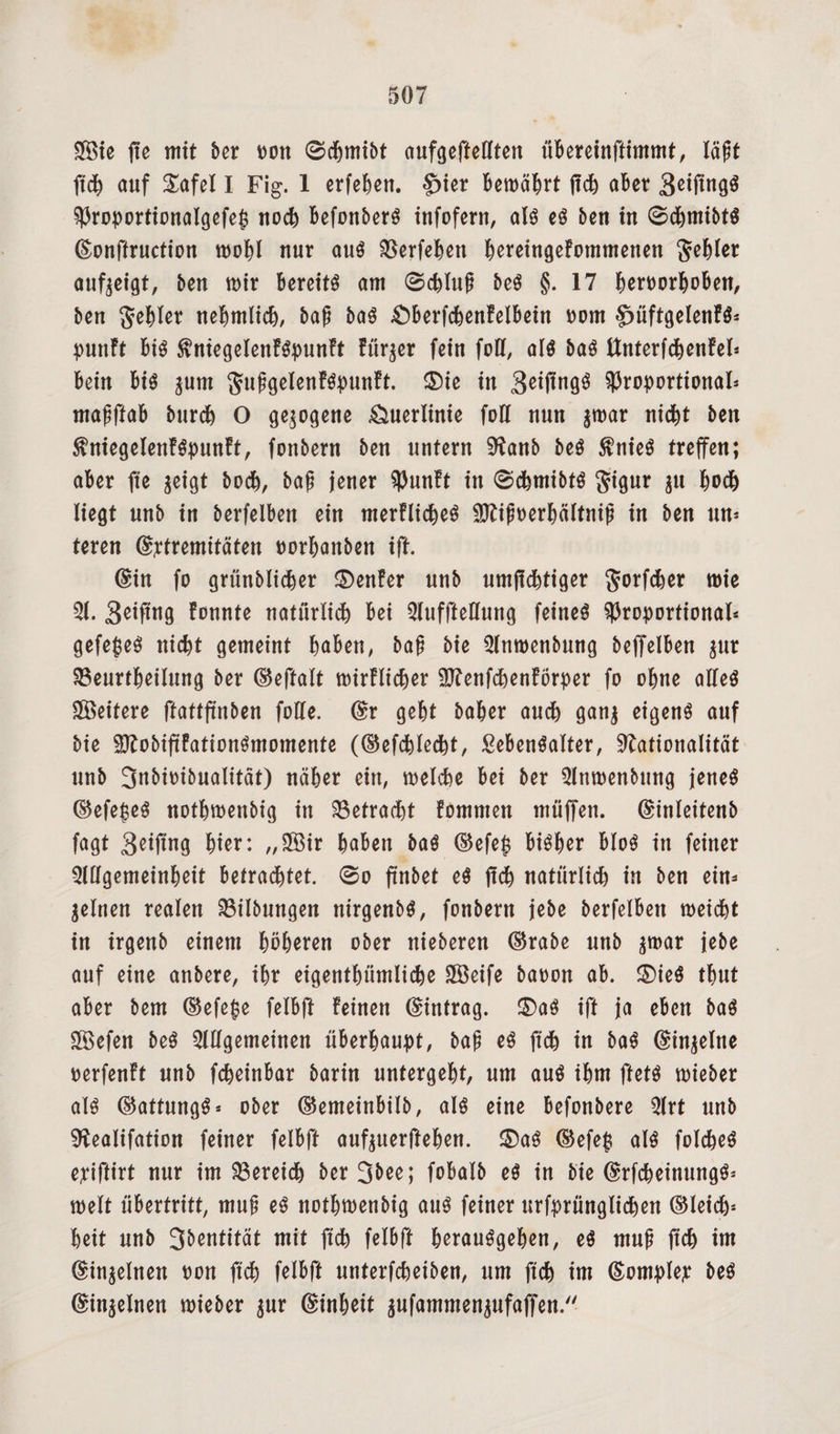 3öie ffc mit ber m\ 0cBmibt aufgefteCften überetnfttmmt, läft ftch auf £afel I Fig. 1 erfeBen. §>ier Bewährt jtch aber 3ßtfin9$ Proportionalgefep noch Befonberg infofern, alg eg beit in 0dBmibtg ©onftruction wohl nur aug SSerfeBett BereingeFotnmenen fehler aufseigt, ben mir Bereite am 0cBluß beg §.17 BeroorBoBen, ben fehler nehmlicB, bajj bag £)BerfcBenFelBein Dom §)üftgelenFg* punFt Big ^niegelenFgpunFt Fürder fein fod, alg bag ttnterfchenFel* Bein Big $um guggelenFgpunFt. $)ie in 3eijtngg proportional* mafftaB burcB O gezogene Änerlinie foll nun s^ar nicBt ben $niegelenFgpunFt, fonbern ben untern Nanb beg $nieg treffen; aBer fte geigt bocB, bajj jener PunFt in 0cBmibtg Jignr in Bo<B liegt nnb in betreiben ein merFlicBeg SNiftoerBältniji in ben un* teren ©ptremitäten oorBaitben ift. ©in fo grünblicher ®enFer nnb untüchtiger JorfcBer mie 31. Seifmg Fonnte natürlich Bei Aufhellung feineg Proportional* gefepeg nicBt gemeint Baben, baß bie Anroenbung beffelBen $ur 33eurtBeilung ber ©eftalt wirFlicher ÜftenfcBenFörper fo oBne alleg Weitere ftattftnben fülle, ©r geBt baBer ancB gans eigeng auf bie SftobiftFationgmomente (©efchlecht, SeBengalter, Nationalität nnb 3«bioibnalität) näher ein, welche Bei ber Anwenbttng jeneg ©efepeg nothwenbig in betracht Fommen muffen, ©inleitenb fagt 3eiftng Bier: „Sßir Baben bag ©efep BigBer Blog in feiner 3lllgemeinBeit Betrachtet. 0o ftnbet eg jtch natürlich in ben ein* jelnen realen 33ilbungen nirgenbg, fonbern jebe berfelBen weicht in irgenb einem höheren ober nieberen ©rabe nnb smar jebe auf eine anbere, iBr eigentBümlicBe SBeife baoon ab. £)ieg tBnt aber bem ©efepe felBft Feinen ©intrag. £>ag ift ja eBen bag fXÖefen beg Allgemeinen überhaupt, bajj eg ftch in bag ©inseine oerfenFt nnb fcBeinbar barin untergeBt, um ang ihm ftetg wieber alg ©attnngg* ober ©emeinbilb, alg eine Befonbere Art nnb Nealifation feiner felBft aufsuerjteBen. ®ag ©efep alg folcBeg epiftirt nur im Bereich berjbee; fobalb eg in bie ©rfcheinungg* weit Übertritt, mu§ eg nothwenbig aug feiner urfprünglicBen ©leich= Beit nnb 35entität mit ftch felBft BerauggeBen, eg muji ftch im ©inseinen oon ftch felBft nnterfcBeiben, um ftch im ©omplep beg ©inseinen wieber gur ©inBeit sufammensufaffen.