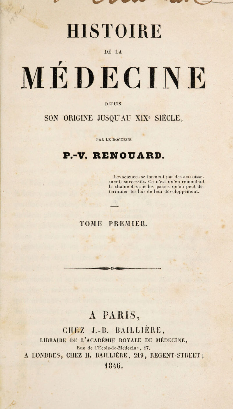 HISTOIRE DE LA MÉDECINE DEPUIS SON ORIGINE JUSQU’AU XIX*’ SIÈCLE, PAR LE DOCTEUR P.-V. RENOUARD. Les sciences sc formeiil par des acuoisse- inenls successifs. Ce n’est qu’en remontant la chaîne des siècles passes qu'on peut dé¬ terminer les lois de leur dcvcloppemenl. TOME PREMIER. A PARIS, CHEZ J.-B. BAILLIÈRE, LIBRAIRE DE L’ACADÉMIE ROYALE DE MÉDECIiNE, Rue de TEcole-de-Medecinc, 17, A LOxN’DIŒS, CHEZ U. BAILLTÈRE, 219, nEGEINT-STREET ; 4846.