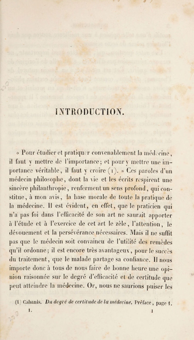 (' Pour étudier et pratiquer convenablement la médecine, il faut y mettre de l’importance - et pour y mettre une im¬ portance véritable, il faut y croire (i). « Ces paroles d’un médecin philosophe, dont la \ie et les écrits respirent une sincère philanthropie, renferment un sens profond, qui con¬ stitue, à mon avis, la hase morale de toute la pratique de la médecine. Il est évident, en effet, que le praticien qui n’a pas foi dans l’efficacité de son art ne saurait apporter à l’étude et à l’exercice de cet art le zèle, l’attention, le dévouement et la persévérance nécessaires. Mais il ne suffit pas que le médecin soit convaincu de l’utilité des remèdes qu’il ordonne; il est encore très avantageux, pour le succès du traitement, que le malade partage sa confiance. Il nous importe donc à tous de nous faire de bonne heure une opi¬ nion raisonnée sur le degré d’efficacité et de certitude que peut atteindre la médecine. Or, nous ne saurions puiser les (1; Cabanis. Va degré de cerlUmle de la médecine. Prt^face, page