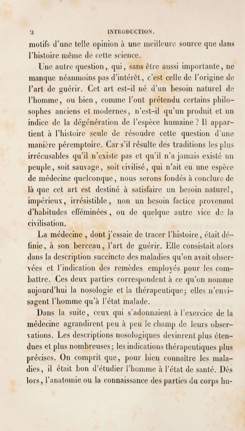 motifs d’une telle opinion à une meilleure source que dans l’histoire même de cette science. Une autre question, qui, sans être aussi importante, ne manque néanmoins pas d’intérêt, c’est celle de l’origine de l’art de guérir. Cet art est-il né d’un besoin naturel de l’homme, ou bien, comme l’ont prétendu certains philo¬ sophes anciens et modernes, n’est-il qu’un produit et un indice de la dégénération de l’espèce humaine ? Il appar¬ tient à l’histoire seule de résoudre cette question d’une manière péremptoire. Car s’il résulte des traditions les plus irrécusables qu’il n’existe pas et qu’il n’a jamais existé un peuple, soit sauvage, soit civilisé, qui n’ait eu une espèce de médecine quelconque, nous serons fondés à conclure de là que cet art est destiné à satisfaire un besoin naturel, impérieux, irrésistible, non un besoin factice provenant d’habitudes efféminées, ou de quelque autre vice de la civilisation. La médecine , dont j’essaie de tracer l’histoire, était dé¬ finie, à son berceau, l’art de guérir. Elle consistait alors dans la description succincte des maladies qu’on avait obser¬ vées et l’indication des remèdes employés pour les com¬ battre. Ces deux parties correspondent à ce qu’on nomme aujourd’hui la nosologie et la thérapeutique j elles n’envi¬ sagent l’homme qu’à l’état malade. Dans la suite, ceux qui s’adonnaient à l’exercice de la médecine agrandirent peu à peu le champ de leurs obser¬ vations. Les descriptions nosologiques devinrent plus éten¬ dues et plus nombreuses; les indications thérapeutiques plus précises. On comprit que, pour bien connaître les mala¬ dies, il était bon d’étudier l’homme à l’état de santé. Dès lors, l’anatomie ou la connaissance des parties du corps hu-