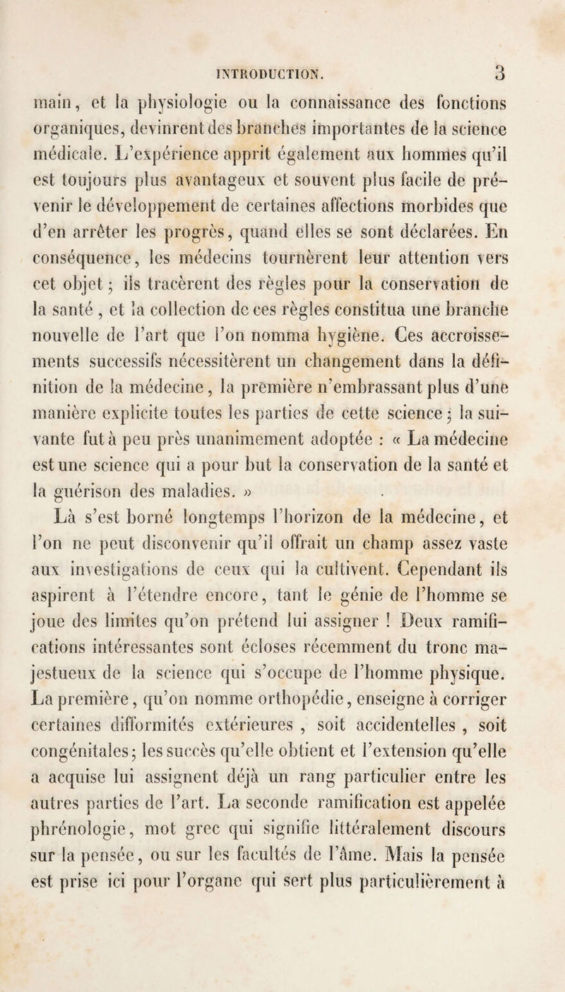 main, et la physiologie ou la connaissance des fonctions organiques, devinrent des branches importantes de la science médicale. L’expérience apprit également aux hommes qu’il est toujours plus avantageux et souvent plus facile de pré¬ venir le développement de certaines affections morbides que d’en arrêter les progrès, quand elles se sont déclarées. En conséquence, les médecins tournèrent leur attention vers cet objet ; iis tracèrent des règles pour la conservation de la santé , et la collection de ces règles constitua une branche nouvelle de l’art que l’on nomma hygiène. Ces accroisse¬ ments successifs nécessitèrent un changement dans la défi¬ nition de la médecine, la première n’embrassant plus d’une manière explicite toutes les parties de cette science j la sui¬ vante fut à peu près unanimement adoptée : « La médecine est une science qui a pour but la conservation de la santé et la guérison des maladies. » Là s’est borné longtemps l’horizon de la médecine, et l’on ne peut disconvenir qu’il offrait un champ assez vaste aux investigations de ceux qui la cultivent. Cependant ils aspirent à l’étendre encore, tant le génie de l’homme se joue des limites qu’on prétend lui assigner ! Deux ramifi¬ cations intéressantes sont écloses récemment du tronc ma¬ jestueux de la science qui s’occupe de l’homme physique. La première, qu’on nomme orthopédie, enseigne à corriger certaines difformités extérieures , soit accidentelles , soit congénitales; les succès qu’elle obtient et l’extension qu’elle a acquise lui assignent déjà un rang particulier entre les autres parties de l’art. La seconde ramification est appelée phrénologie, mot grec qui signifie littéralement discours sur la pensée, ou sur les facultés de l’âme. Mais la pensée est prise ici pour l’organe qui sert plus particulièrement à