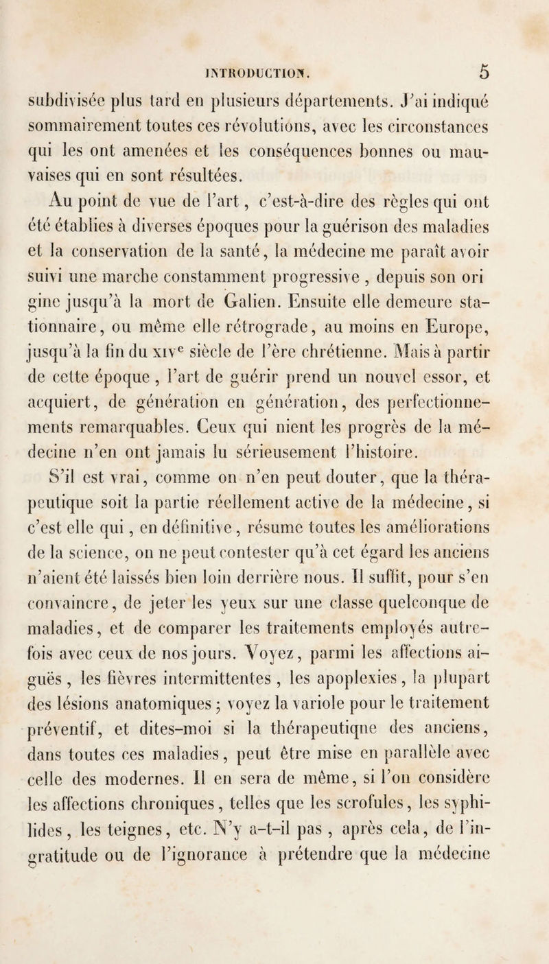 subdivisée plus lard en plusieurs départements. J'ai indiqué sommairement toutes ces révolutions, avec les circonstances qui les ont amenées et les conséquences bonnes ou mau¬ vaises qui en sont résultées. Au point de vue de l’art, c’est-à-dire des règles qui ont été établies à diverses époques pour la guérison des maladies et la conservation de la santé, la médecine me paraît avoir suivi une marche constamment progressive , depuis son ori gine jusqu’à la mort de Galien. Ensuite elle demeure sta¬ tionnaire, ou même elle rétrograde, au moins en Europe, jusqu’à la lin du xiv^ siècle de l’ère chrétienne. Mais à partir de cette époque , l’art de guérir prend un nouvel essor, et acquiert, de génération en génération, des perlèctionne- ments remarquables. Ceux qui nient les progrès de la mé¬ decine n’en ont jamais lu sérieusement l’histoire. S’il est vrai, comme on n’en peut douter, que la théra¬ peutique soit la partie réellement active de la médecine, si c’est elle qui, en définitive, résume toutes les améliorations de la science, on ne peut contester qu’à cet égard les anciens n’aient été laissés bien loin derrière nous. 11 suffit, pour s’en convaincre, de jeter les yeux sur une classe quelconque de maladies, et de comparer les traitements employés autre¬ fois avec ceux de nos jours. Voyez, parmi les affections ai¬ guës , les fièvres intermittentes , les apoplexies, la plupart des lésions anatomiques ; voyez la variole pour le traitement préventif, et dites-moi si la thérapeutique des anciens, dans toutes ces maladies, peut être mise en parallèle avec celle des modernes. 11 en sera de même, si l’on considère les affections chroniques, telles que les scrofules, les syphi- lides, les teignes, etc. N’y a-t-il pas , après cela, de l’in¬ gratitude ou de l’ignorance à prétendre que la médecine