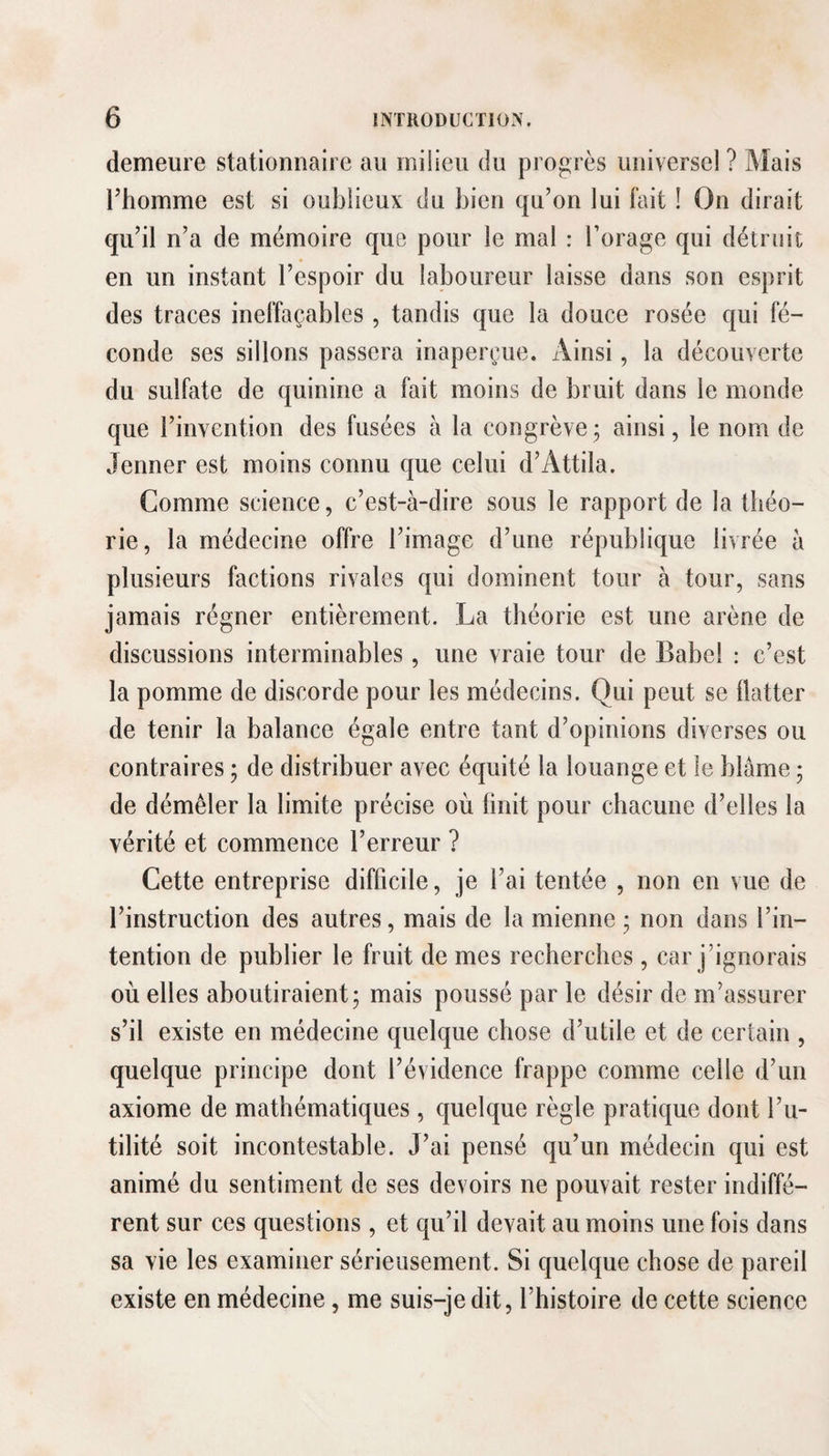 demeure stationnaire au milieu du progrès universel ? Mais l’homme est si oublieux du bien qu’on lui fait ! On dirait qu’il n’a de mémoire que pour le mal : Forage qui détruit en un instant l’espoir du laboureur laisse dans son esprit des traces ineffaçables , tandis que la douce rosée qui fé¬ conde ses sillons passera inaperçue. Ainsi, la découverte du sulfate de quinine a fait moins de bruit dans le monde que l’invention des fusées à la congrève; ainsi, le nom de Jenner est moins connu que celui d’Attila. Comme science, c’est-à-dire sous le rapport de la théo¬ rie, la médecine offre l’image d’une république livrée à plusieurs factions rivales qui dominent tour à tour, sans jamais régner entièrement. La théorie est une arène de discussions interminables , une vraie tour de Babel : c’est la pomme de discorde pour les médecins. Qui peut se flatter de tenir la balance égale entre tant d’opinions diverses ou contraires ; de distribuer avec équité la louange et le blâme ; de démêler la limite précise où bnit pour chacune d’elles la vérité et commence l’erreur ? Cette entreprise difficile, je l’ai tentée , non en vue de l’instruction des autres, mais de la mienne ; non dans l’in¬ tention de publier le fruit de mes recherches , car j’ignorais où elles aboutiraient; mais poussé par le désir de m’assurer s’il existe en médecine quelque chose d’utile et de certain , quelque principe dont l’évidence frappe comme celle d’un axiome de mathématiques, quelque règle pratique dont Fu¬ tilité soit incontestable. J’ai pensé qu’un médecin qui est animé du sentiment de ses devoirs ne pouvait rester indiffé¬ rent sur ces questions, et qu’il devait au moins une fois dans sa vie les examiner sérieusement. Si quelque chose de pareil existe en médecine, me suis-je dit, l’histoire de cette science