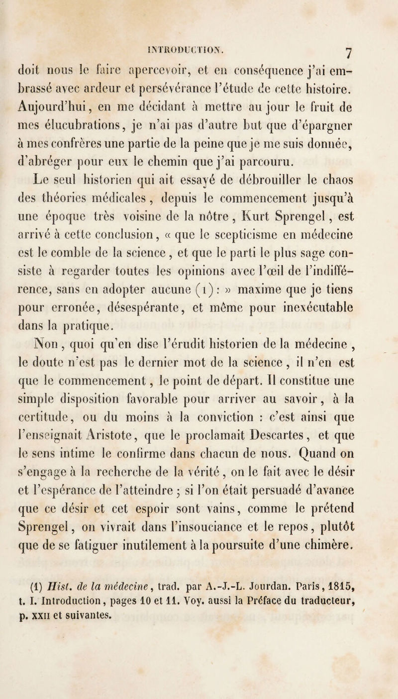 IM'RÜDUCTiÜN. -J doit nous le faire apercevoir, et en conséquence j’ai em¬ brassé avec ardeur et persévérance l’étude de cette histoire. Aujourd’hui, en me décidant à mettre au jour le fruit de mes élucubrations, je n’ai pas d’autre but que d’épargner à mes confrères une partie de la peine que je me suis donnée, d’abréger pour eux le chemin que j’ai parcouru. Le seul historien qui ait essayé de débrouiller le chaos des théories médicales, depuis le commencement jusqu’à une époque très voisine de la nôtre, Kurt Sprengel, est arrivé à cette conclusion, « que le scepticisme en médecine est le comble de la science , et que le parti le plus sage con¬ siste à regarder toutes les opinions avec l’œil de l’indiffé¬ rence, sans en adopter aucune (i) : » maxime que je tiens pour erronée, désespérante, et même pour inexécutable dans la pratique. Non, quoi qu’en dise l’érudit historien de la médecine , le doute n’est pas le dernier mot de la science , il n’en est que le commencement, le point de départ. Il constitue une simple disposition favorable pour arriver au savoir, à la certitude, ou du moins à la conviction : c’est ainsi que l’enseignait Aristote, que le proclamait Descartes, et que le sens intime le confirme dans chacun de nous. Quand on s’engage à la recherche de la vérité, on le fait avec le désir et l’espérance de l’atteindre 3 si l’on était persuadé d’avance que ce désir et cet espoir sont vains, comme le prétend Sprengel, on vivrait dans l’insouciance et le repos, plutôt que de se fatiguer inutilement à la poursuite d’une chimère. (1) Hist. de la médecine, trad. par A.-J.-L. Jourdan. Paris, 1815, t. I. Introduction, pages 10 et 11. Voy. aussi la Préface du traducteur, p. XXII et suivantes.