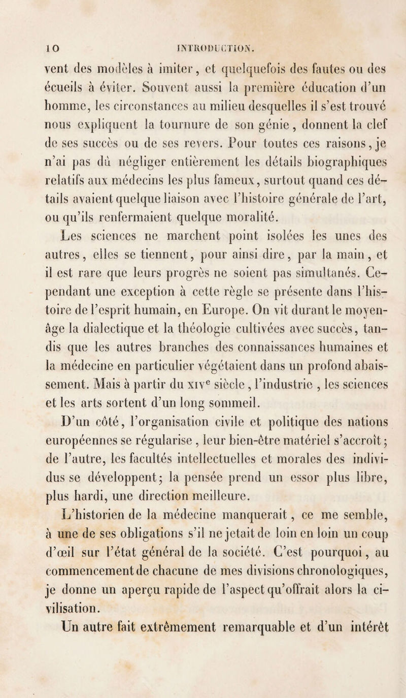 vent des modèles à imiter, et quelquefois des fautes ou des écueils à éviter. Souvent aussi la première éducation d’un homme, les circonstances au milieu desquelles il s’est trouvé nous expliquent la tournure de son génie, donnent la clef de ses succès ou de ses revers. Pour toutes ces raisons, je n’ai pas du négliger entièrement les détails biographiques relatifs aux médecins les plus fameux, surtout quand ces dé¬ tails avaient quelque liaison avec l’histoire générale de l’art, ou qu’ils renfermaient quelque moralité. Les sciences ne marchent point isolées les unes des autres, elles se tiennent, pour ainsi dire, par la main , et il est rare que leurs progrès ne soient pas simultanés. Ce¬ pendant une exception à cette règle se présente dans l’his¬ toire de l’esprit humain, en Europe. On vit durant le moyen- âge la dialectique et la théologie cultivées avec succès, tan¬ dis que les autres branches des connaissances humaines et la médecine en particulier végétaient dans un profond abais¬ sement. Mais à partir du xiv® siècle, l’industrie , les sciences et les arts sortent d’un long sommeil. D’un côté, l’organisation civile et politique des nations européennes se régularise , leur bien-être matériel s’accroît; de l’autre, les facultés intellectuelles et morales des indivi¬ dus se développent; la pensée prend un essor plus libre, plus hardi, une direction meilleure. L’historien de la médecine manquerait, ce me semble, à une de ses obligations s’il ne jetait de loin en loin un coup d’œil sur l’état général de la société. C’est pourquoi, au commencement de chacune de mes divisions chronologiques, je donne un aperçu rapide de l’aspect qu’offrait alors la ci¬ vilisation. Un autre fait extrêmement remarquable et d’un intérêt