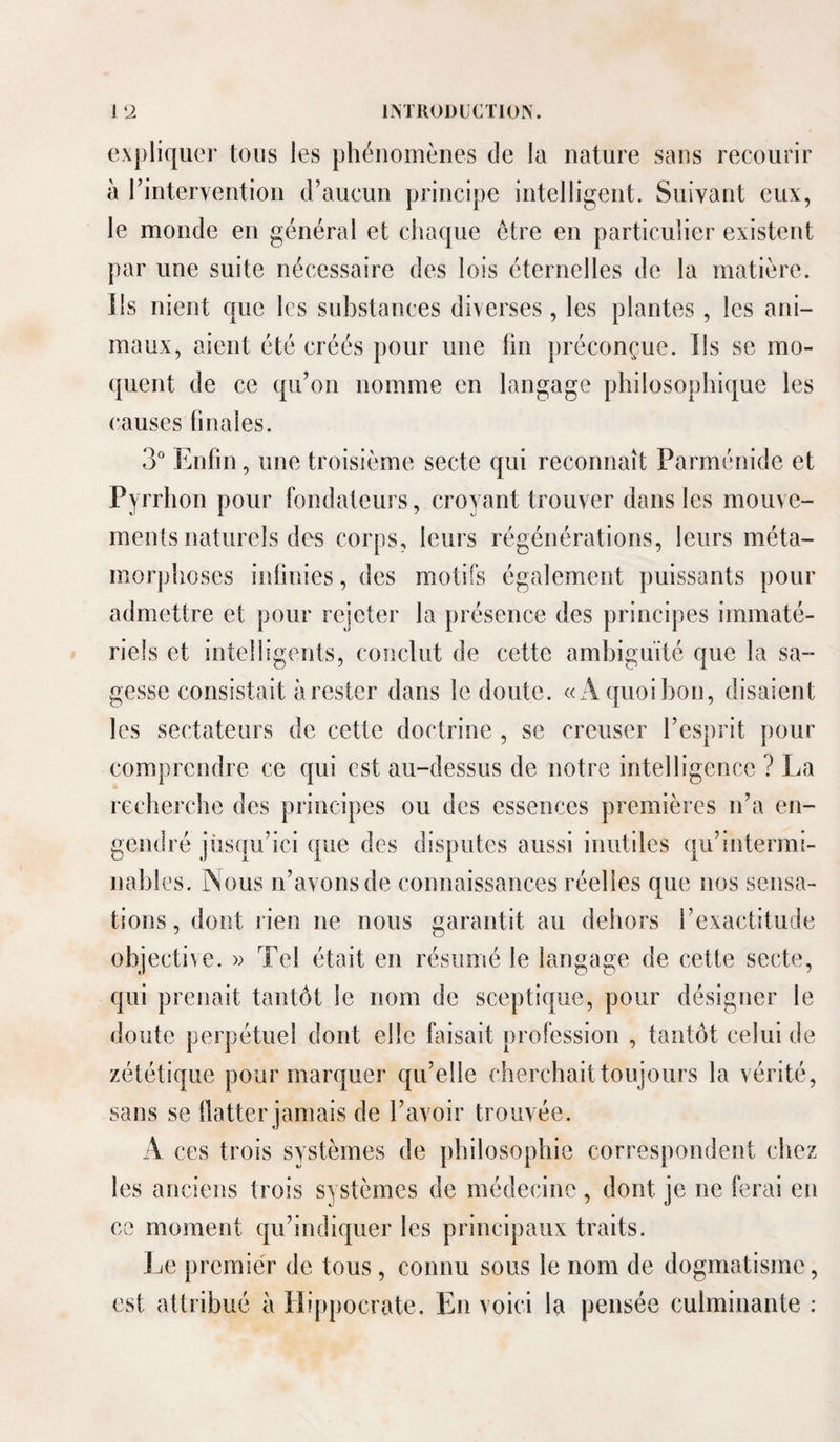 expliquer tons les phénomènes de la nature sans recourir à rinterventiou (raucun principe intelligent. Suivant eux, le monde en général et chaque être en particulier existent par une suite nécessaire des lois éternelles de la matière. Ils nient que les substances diverses, les plantes, les ani¬ maux, aient été créés pour une lin préconçue. Ils se mo¬ quent de ce qu’on nomme en langage philosophique les causes finales. 3“ Enfin, une troisième secte qui reconnaît Parménide et Pyrrhon pour fondateurs, croyant trouver dans les mouve¬ ments naturels des corps, leurs régénérations, leurs méta¬ morphoses infinies, des motifs également puissants pour admettre et pour rejeter la présence des principes immaté¬ riels et intelligents, conclut de cette ambiguïté que la sa- gesse consistait à rester dans le doute. «A quoi bon, disaient les sectateurs de cette doctrine , se creuser l’esprit pour comprendre ce qui est au-dessus de notre intelligence ? La recherche des principes ou des essences premières ii’a en¬ gendré jüsqu’ici que des disputes aussi inutiles qu’intermi¬ nables. rSous n’avons de connaissances réelles que nos sensa¬ tions, dont rien ne nous garantit au dehors l’exactitude objecti^e. w Tel était en résumé le langage de cette secte, qui prenait tantôt le nom de sceptique, pour désigner le doute perpétuel dont elle faisait profession , tantôt celui de zététique pour marquer qu’elle cherchait toujours la vérité, sans se flatter jamais de l’avoir trouvée. A ces trois systèmes de philosophie correspondent chez les anciens trois systèmes de médecine , dont je ne ferai en ce moment qu’indieper les principaux traits. Le premie'r de tous, connu sous le nom de dogmatisme, est attribué à Hippocrate. En voici la pensée culminante :
