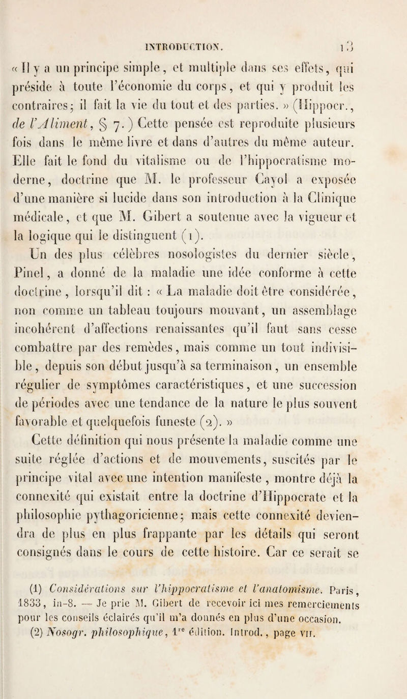 « Il y a un principe simple, et miiitiple dans ses effets, qui préside à toute réconomie du corps, et qui y produit les contraires; il fait la vie du tout et des parties. » (llippocr., de l’Aliment, § 7. ) Cette pensée est reproduite plusieurs fois dans le même livre et dans d’autres du même auteur. Elle fait le fond du vitalisme ou de rhippocratisme mo¬ derne, doctrine que M. le professeur Cayol a exposée d’une manière si lucide dans son introduction à la Clinique médicale, et que M. Gibert a soutenue avec la vigueur et la logique qui le distinguent (1). Un des plus célèbres nosologistes du dernier siècle, Pinel, a donné de la maladie une idée conforme à cette doctrine , lorsqu’il dit : « La maladie doit être considérée, non comme un tableau toujours mouvant, un assemblage incohérent d’affections renaissantes qu’il faut sans cesse combattre par des remèdes, mais comme un tout indivisi¬ ble , depuis son début jusqu’à sa terminaison , un ensemble régulier de symptômes caractéristiques, et une succession de périodes avec une tendance de la nature le plus souvent favorable et quelquefois funeste (2). » Cette définition qui nous présente la maladie comme une suite réglée d’actions et de mouvements, suscités par le principe vital avec une intention manifeste , montre déjà la connexité qui existait entre la doctrine d’Hippocrate et la philosophie pythagoricienne; m.ais cette connexité devien¬ dra de plus en plus frappante par les détails qui seront consignés dans le cours de cette histoire. Car ce serait se (1) Considèvülions sur Vhipjjocralisme et l’analomisme. P;iris, 1833, iii-8. — Je prie iU. Gibert de recevoir ici mes remcrciemenls pour les conseils éclairés qu’il m’a donnés en plus d’une occasion.