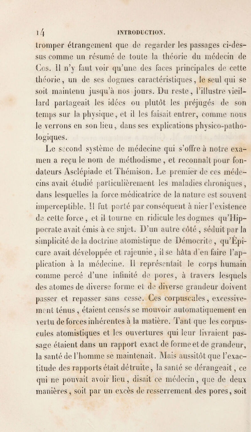 tromper étrangement que de regarder les passages ci-des¬ sus comme un résumé de toute la théorie du médecin de Ces. il n’y faut voir qu’une des faces principales de cette théorie, un de ses dogmes caractéristiques, le seul qui se soit maintenu jusqu’à nos jours. Du reste, l’illustre vieil¬ lard partageait les idées ou plutôt les préjugés de son temps sur la physique, et il les faisait entrer, comme nous le verrons en son lieu, dans ses explications physico-patho¬ logiques. Le second système de médecine qui s’offre à notre exa¬ men a reçu le nom de méthodisme , et reconnaît pour fon¬ dateurs Asclépiade et Thémison. Le premier de ces méde¬ cins avait étudié particulièrement les maladies chroniques, dans lesquelles la force médicatrice de la nature est souvent imperceptible. Il fut porté par conséquent à nier l’existence de cette force, et il tourne en ridicule les dogmes qu’llip- pocrate avait émis à ce sujet. D’un autre côté , séduit par la simplicité de la doctrine atomistique de Démocrite , qu’Épi- cure avait développée et rajeunie , il se hâta d’en faire l’ap¬ plication à la médecine. Il représentait le corps humain comme percé d’une infinité de pores, à travers lesquels des atomes de diverse forme et de diverse grandeur doivent passer et repasser sans cesse. Ces corpuscules, excessive¬ ment ténus , étaient censés se mouvoir automatiquement en vertu de forces inhérentes à la matière. Tant que les corpus¬ cules atomistiques et les ouvertures qui leur livraient pas¬ sage étaient dans un rapport exact de forme et de grandeur, la santé de l’homme se maintenait. Mais aussitôt que l’exac¬ titude des rapports était détruite, la santé se dérangeait, ce qui ne pouvait avoir lieu, disait ce médecin, que de deux manières, soit par un excès de resserrement des pores, soit