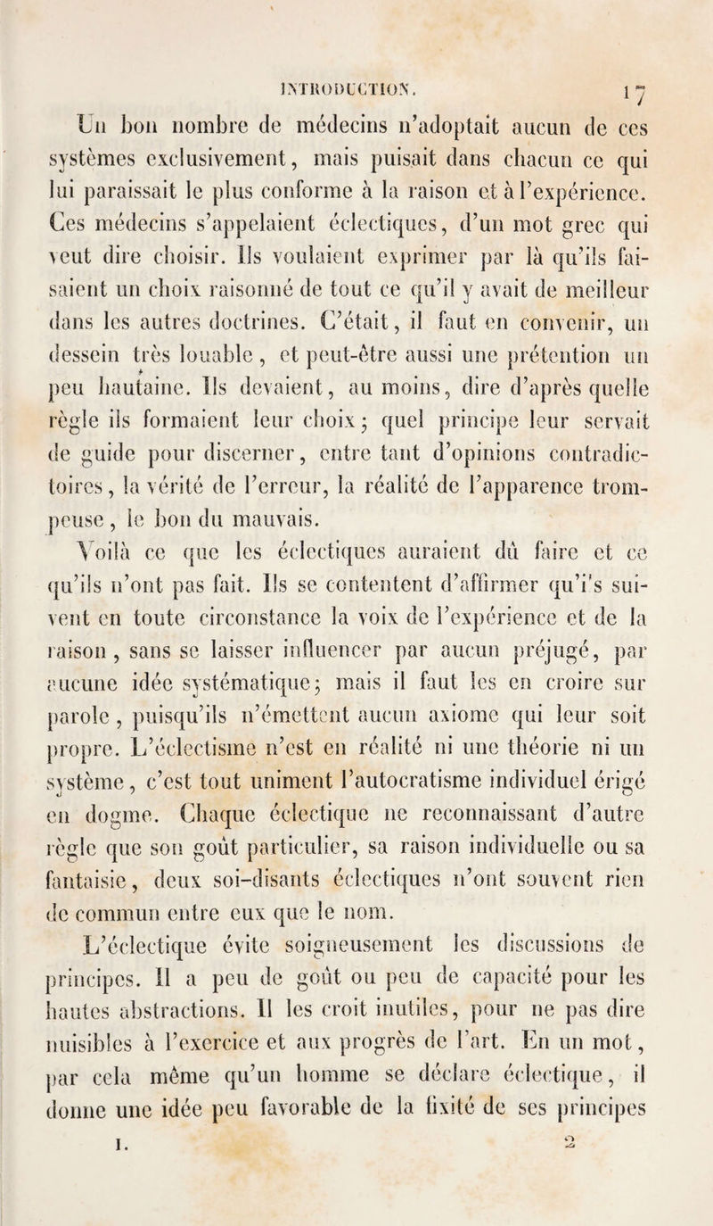 ÎMlU>l)LC,T!ON. Un bon nombre de médecins n’adoptait aucun de ces systèmes exclusivement, mais puisait dans chacun ce qui lui paraissait le plus conforme à la raison et à l’expérience. Ces médecins s’appelaient éclectiques, d’un mot grec qui veut dire choisir. Us voulaient exprimer par là qu’ils éli¬ saient un choix raisonné de tout ce qu’il y avait de meilleur dans les autres doctrines. C’était, il faut en convenir, un dessein très louable , et peut-être aussi une prétention un peu hautaine. Us devaient, au moins, dire d’après quelle règle ils formaient leur choix • quel principe leur servait de guide pour discerner, entre tant d’opinions contradic¬ toires , la vérité de rerreur, la réalité de l’apparence trom¬ peuse , le bon du mauvais. ^ oilà ce que les éclectiques auraient dû faire et ce ([Li’ils n’ont pas fait. Us se contentent d’affirmer qu’i’s sui¬ vent en toute circonstance la voix de l’expérience et de la raison, sans se laisser influencer par aucun préjugé, par eucuiie idée systématique 3 mais il faut les en croire sur parole , puisqu’ils n’émettent aucun axiome qui leur soit propre. L’éclectisme n’est en réalité ni une théorie ni un système, c’est tout uniment l’autocratisme individuel érigé en dogme. Chaque éclectique ne reconnaissant d’autre règle que son goût particulier, sa raison individuelle ou sa fantaisie, deux soi-disants éclectiques n’ont souvent rien de commun entre eux que le nom. L’éclectique évite soigneusement les discussions de principes. 11 a peu de goût ou peu de capacité pour les hautes abstractions. 11 les croit inutiles, pour ne pas dire nuisibles à l’exercice et aux progrès de Fart. En un mot, par cela même qu’un homme se déclare éclectique, il donne une idée peu favorable de la fixité de ses principes I. O