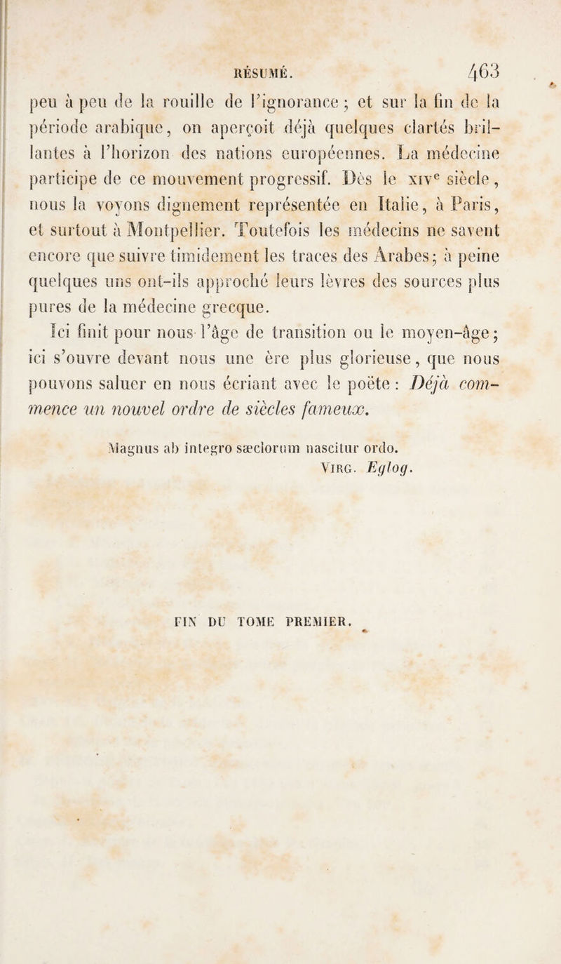 peu à peu de la rouille de riguorauce ; et sur la fiu de la période arabique, ou aperçoit déjà quelques clartés bril- lautes à l’horizon des nations européennes. La médecine participe de ce mouvement progressif. Dès le xiv® siècle, nous la voyons dignement représentée en Italie, à Paris, et surtout à Montpellier. Toutefois les médecins ne savent encore que suivre timidement les traces des iVrabes; à peine quelques uns ont-ils approché leurs lèvres des sources plus pures de la médecine grecque. îci finit pour nous l’âge de transition ou le moyen-âge; ici s’ouvre devant nous nue ère plus glorieuse, que nous pouvons saluer en nous écriant avec le poète : Déjà corn- mence un nouvel ordre de siècles fameux, •viagniis ai) integro sæciorum nascitiir ordo. ViRG. Eglog. riX DU TOME PREMIER.