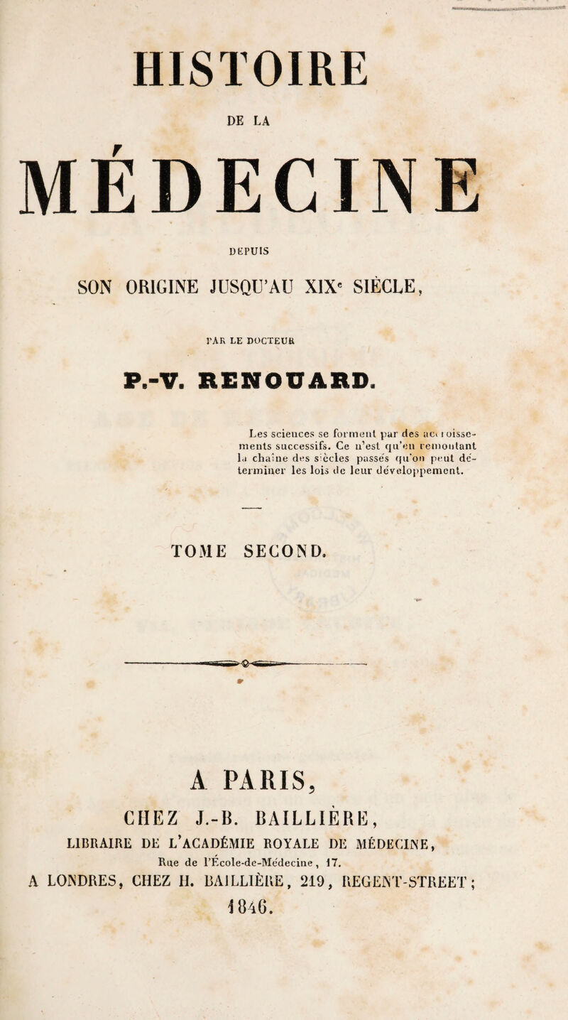 HISTOIRE MEDECINE DEPUIS SON ORIGINE JUSQU’AU XIX« SIÈCLE, PAR LE DOCTEUR P.-V. RENOUARD. Les sciences se forment par des ac» loisse- ments successifs. Ce n’est qu’en remontant la chaîne des s'ccles passe's qu’on peut dé¬ terminer les lois de leur développement. T031E SECOND, A PARIS, CHEZ J.-B. BAILLIÈRE, LIBRAIRE DE L’ACADÉMIE ROYALE DE MÉDECINE, Rue de l’École-de-Médecine, 17. A LONDRES, CHEZ H. BAILLIÈRE, 219, REGENT-STREET ; 1846.
