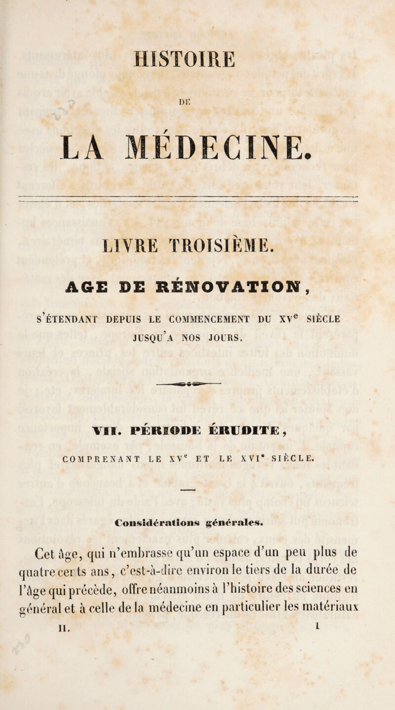 DE LA MÉDECINE. LIVRE TROISIÈME. AGE DE RÉNOVATION, s’étendant depuis le commencement du xy® siècle jusqu’à nos jours. VII. PÉRI®IIï: ÉRUDITIE, COMPRENANT LE XV® ET LE XVI* SIÈCLE. CoiisSclératioiis générales. Cet ûge, qui n’embrasse qu’un espace d’un peu plus de quatrecerts ans, c’est-à-dire environ le tiers de la durée de l’àge cjui précède, offre néanmoins à l’histoire des sciences en général et à celle de la médecine en particulier les matériaux H.