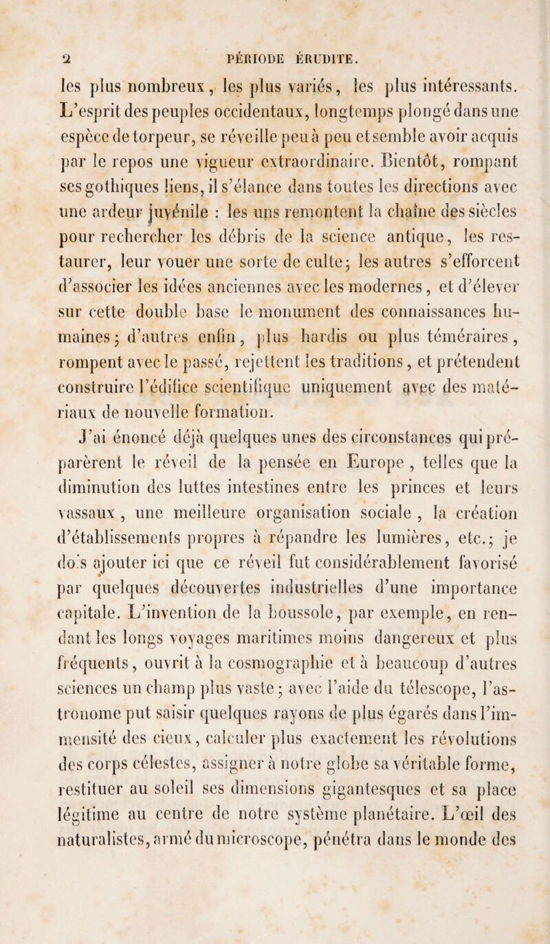 les plus nombreux, les plus variés, les plus intéressants. L’esprit des peuples occidentaux, longtemps plongé dans une espèce de torpeur, se réveille peu à peu et semble avoir acquis par le repos une vigueur extraordinaire. Bientôt, rompant ses gothiques liens, il s’élance dans toutes les directions avec une ardeur juvénile : les uns remontent la chaîne des siècles pour rechercher les débris de la science antique, les res¬ taurer, leur vouer une sorte de culte j les autres s’efforcent d’associer les idées anciennes avec les modernes, et d’élever sur cette double base le monument des connaissances hu¬ maines- d’autres enfin, plus hardis ou plus téméraires, rompent avec le passé, rejcüent les traditions, et prétendent construire l’édihce scientifique uniquement 4vec des maté¬ riaux de nouvelle formation. J’ai énoncé déjà quelques unes des circonstances qui pré¬ parèrent le réveil de la pensée en Europe , telles que la diminution des luttes intestines entre les princes et leurs vassaux , une meilleure organisation sociale , la création d’établissements propres à répandre les lumières, etc.; je dois ajouter ici que ce réveil fut considérablement favorisé par quelques découvertes industrielles d’une importance capitale. L’invention de la boussole, par exemple, en ren¬ dant les longs voyages maritimes moins dangereux et plus fréquents, ouvrit à la cosmographie et à beaucoup d’autres sciences un champ plus vaste; avec l’aide du télescope, l’as¬ tronome put saisir quelques rayons de plus égarés dans l’im¬ mensité des cieux, calculer plus exactement les révolutions des corps célestes, assigner à notre globe sa véritable forme, restituer au soleil ses dimensions gigantesques et sa place légitime au centre de notre système planétaire. L’œil des naturalistes, armé du microscope, pénétra dans le monde des