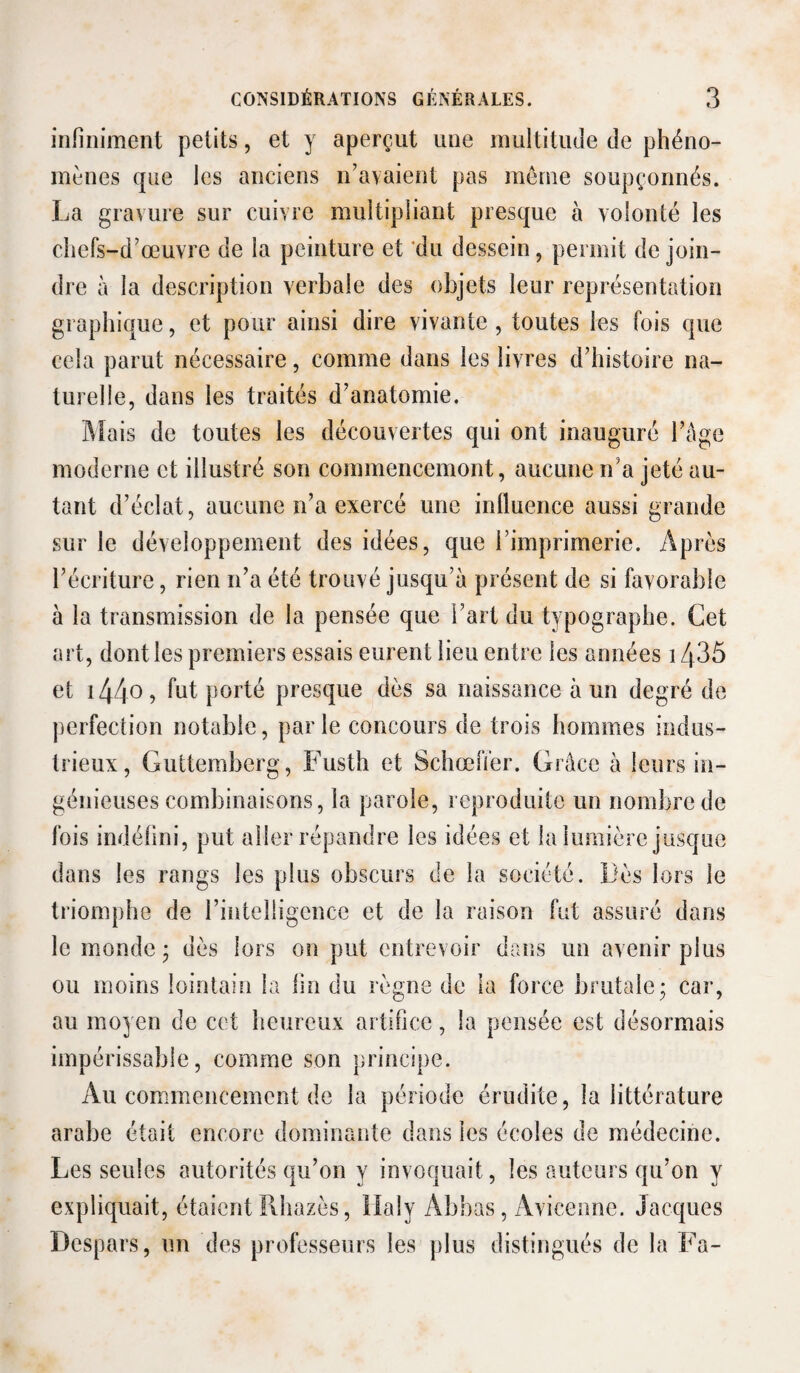 infiniment petits, et y aperçut une multitude de phéno¬ mènes qne les anciens n’ayaient pas meme soupçonnés. La gravure sur cuivre multipliant presque à volonté les chefs-d’œuvre de la peinture et 'du dessein, permit de join¬ dre à la description verbale des objets leur représentation graphique, et pour ainsi dire vivante, toutes les fois que cela parut nécessaire, comme dans les livres d’histoire na¬ turelle, dans les traités d’anatomie. ]\[ais de toutes les découvertes qui ont inauguré l’âge moderne et illustré son commencemont, aucune n’a jeté au¬ tant d’éclat, aucune n’a exercé une influence aussi grande sur le développement des idées, que l’imprimerie. Après l’écriture, rien n’a été trouvé jusqu’à présent de si favorable à la transmission de la pensée que l’art du typographe. Cet art, dont les premiers essais eurent lieu entre les années 1435 et i440) porté presque dès sa naissance à un degré de perfection notable, par le concours de trois hommes indus¬ trieux, Gultemberg, Fusth et SchœlTer. Grâce à leurs in¬ génieuses combinaisons, la parole, reproduite un nombre de fois indéfini, put aller répandre les idées et la lumière jusque dans les rangs les plus obscurs de la société. Lès lors le triomphe de rintelligence et de la raison fut assuré dans le monde ; dès lors on put entrevoir dans un avenir plus ou moins lointain la fin du règne de la force brutale; car, au moyen de cet heureux artifice, la pensée est désormais impérissable, comme son principe. Au commencement de la période érudite, la littérature arabe était encore dominante dans les écoles de médecine. Les seules autorités qu’on y invoquait, les auteurs qu’on y expliquait, étaient Ilhazès, ilaly Abbas, Avicenne. Jacques Despars, un des professeurs les plus distingués de la Fa-