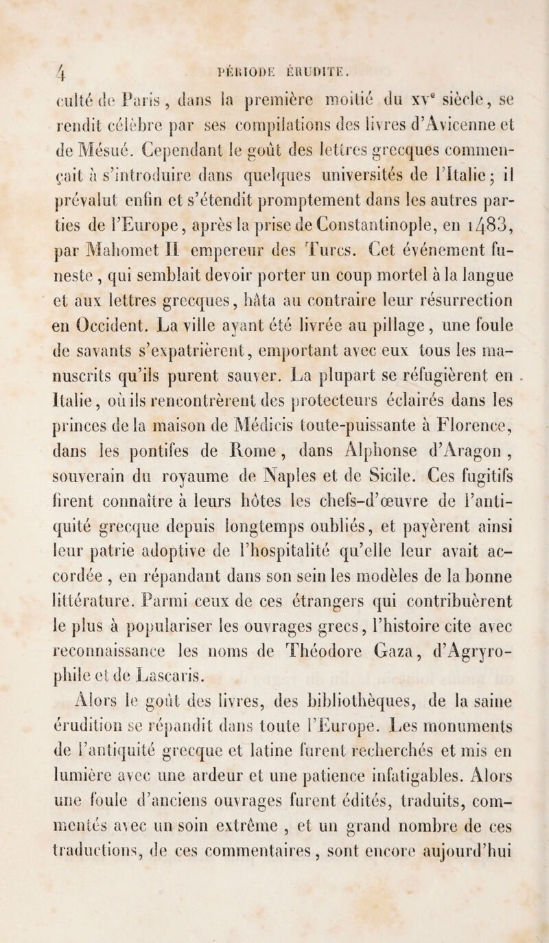 l'KIilODE E au ni TF. (• ulté (1(‘ Paris, dans la première moilié du xv* siècle, se rendit célèbre par ses compilations des livres d’Avicenne et de Mésué. Cependant le goût des lettres grecques commen¬ çait à s’introduire dans quelques universités de l’italie; il prévalut enfin et s’étendit promptement dans les autres par¬ ties de l’Europe, après la prise de Constantinople, en i483, par Mahomet II empereur des Turcs. Cet événement fu¬ neste , qui semblait devoir porter un coup mortel à la langue et aux lettres grecques, hâta au contraire leur résurrection en Occident. La ville ayant été livrée au pillage , une foule de savants s’expatrièrent, emportant avec eux tous les ma¬ nuscrits qu’ils purent sauver. La plupart se réfugièrent en . Italie, oûils rencontrèrent des protecteurs éclairés dans les princes delà maison de Médicis toute-puissante à Florence, dans les pontifes de Rome, dans Alphonse d’Aragon , souverain du royaume de Naples et de Sicile. Ces fugitifs brent connaître à leurs botes les chefs-d’œuvre de l’anti¬ quité grecque depuis longtemps oubliés, et payèrent ainsi leur patrie adoptive de l’hospitalité qu’elle leur avait ac¬ cordée , en répandant dans son sein les modèles de la bonne littérature. Parmi ceux de ces étrangers qui contribuèrent le plus à populariser les ouvrages grecs, l’histoire cite avec reconnaissance les noms de Théodore Gaza, d’Agryro- phile et de Lascaris. Alors le goût des livres, des bibliothèques, de la saine érudition se répandit dans toute l’Europe. Les monuments de l’antiquité grecque et latine furent recherchés et mis en lumière avec une ardeur et une patience infatigables. Alors une fouie d’anciens ouvrages furent édités, traduits, com¬ mentés a^ec un soin extrême , et un grand nombre de ces traductions, de ces commentaires, sont encore aujourd’hui