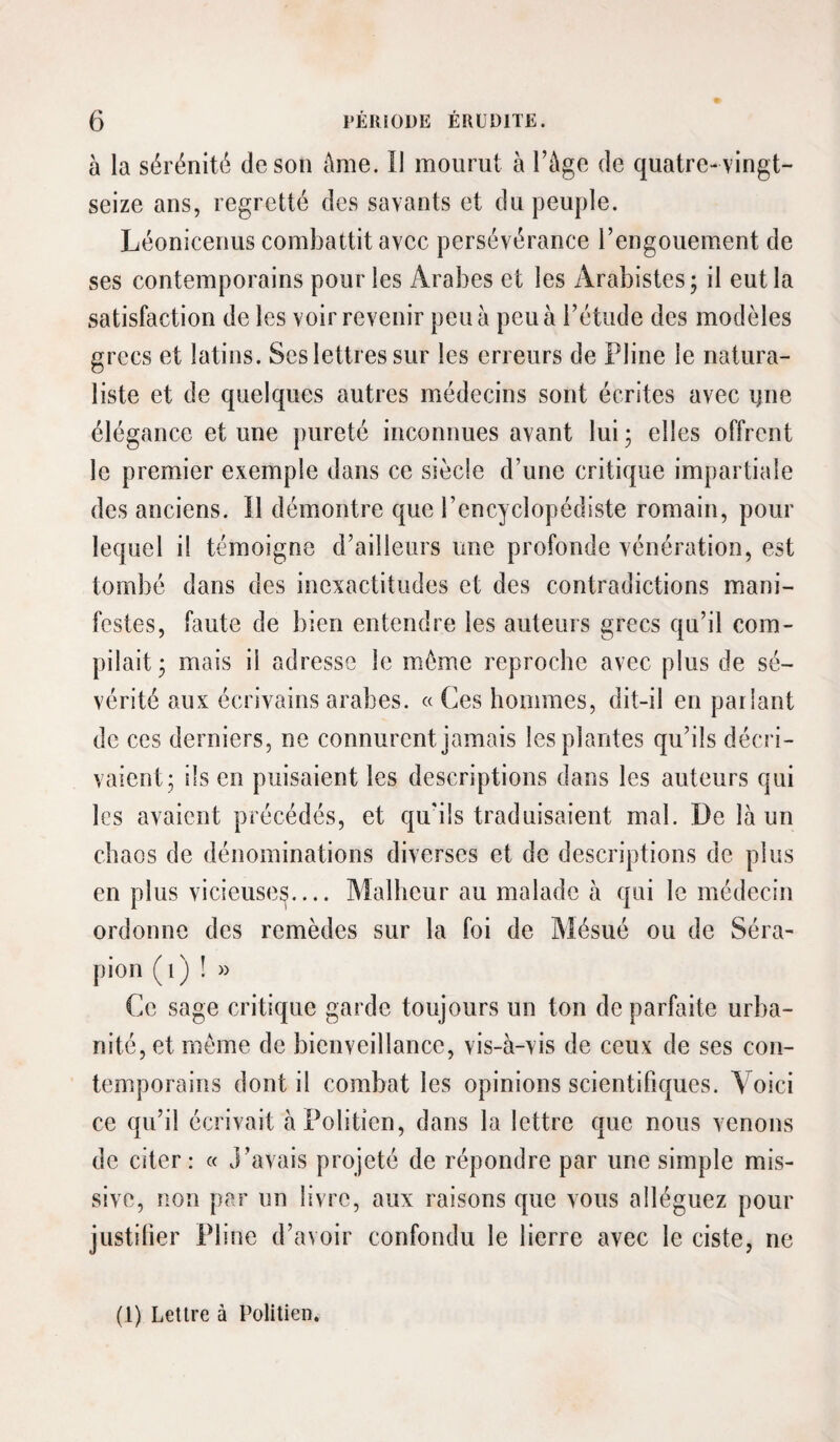 à la sérénité de son Ame. Il mourut à l’Age de quatre- vingt- seize ans, regretté des savants et du peuple. Léonicenus combattit avec persévérance l’engouement de ses contemporains pour les Arabes et les Arabistes; il eut la satisfaction de les voir revenir peu à peu à l’étude des modèles grecs et latins. Scs lettres sur les erreurs de Pline le natura¬ liste et de quelques autres médecins sont écrites avec i)ne élégance et une pureté inconnues avant lui ; elles offrent le premier exemple dans ce siècle d’une critique impartiale des anciens. Il démontre que l’encyclopédiste romain, pour lequel il témoigne d’ailleurs une profonde vénération, est tombé dans des inexactitudes et des contradictions mani¬ festes, faute de bien entendre les auteurs grecs qu’il com¬ pilait j mais il adresse le même reproche avec plus de sé¬ vérité aux écrivains arabes. « Ces hommes, dit-il en parlant de ces derniers, ne connurent jamais les plantes qu’ils décri¬ vaient; ils en puisaient les descriptions dans les auteurs qui les avaient précédés, et qu'ils traduisaient mal. De là un chaos de dénominations diverses et de descriptions de plus en plus vicieuses.... Malheur au malade à qui le médecin oi'donne des remèdes sur la foi de Mésué ou de Séra- pion (i) î » Ce sage ci'itique garde toujours un ton de parfaite urba¬ nité, et même de bienveillance, vis-à-vis de ceux de ses con- tempoi'ains dont il combat les opinions scientifiques. Voici ce qu’il écrivait àPolitien, dans la lettre que nous venons de citer: « J’avais projeté de répondre par une simple mis¬ sive, non par un livre, aux raisons que vous alléguez pour justifier Pline d’avoir confondu le lierre avec le ciste, ne (1) Lettre à Politien.