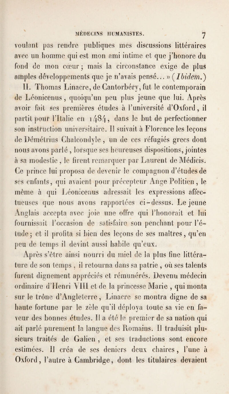 MÉDEC[NS HUMANISTES. voulant pas rendre publiques mes discussions littéraires avec un homme qui est mon ami intime et que j’honore du fond de mon cœur • mais la circonstance exige de plus amples développements que je n’avais pensé... » (^Ibidem.) n. Thomas Linacre, de Cantorbéry, fut le contemporain de Léonicenus, quoiqu’un peu plus jeune que lui. Après avoir fait ses premières études à l’université d’Oxford, il partit pour l’Italie en 1484? le but de perfectionner son instruction universitaire. Il suivait à Florence les leçons de Démétriüs Chaîcondyle , un de ces réfugiés grecs dont nous avons parlé , lorsque ses heureuses dispositions, jointes à sa modestie , le firent remarquer par Laurent de Médicis. Ce prince lui proposa de devenir le compagnon d’études de ses enfants, qui avaient pour précepteur i\nge Politien, le même à qui Léonicenus adressait les expressions affec¬ tueuses que nous avons rapportées ci-dessus. Lejeune Anglais accepta avec joie une offre qui i’honorait et lui fournissait l’occasion de satisfaire son penchant pour l’é¬ tude; et il profita si bien des leçons de ses maîtres, qu’en peu de temps il devint aussi habile qu’eux. Après s’être ainsi nourri du miel de la plus fine littéra¬ ture de son temps , il retourna dans sa patrie , où ses talents furent dignement appréciés et rémunérés. Devenu médecin ordinaire d’Henri \ lïi et de la princesse Marie , qui monta sur le trône d’Angleterre, Linacre se montra digne de sa haute fortune par le zèle qu’il déploya toute sa vie en fa¬ veur des bonnes études. Il a été le premier de sa nation qui ait parlé purement la langue des Romains. Il traduisit plu¬ sieurs traités de Galien , et ses traductions sont encore estimées. Il créa de ses deniers deux chaires, l’une à Oxford, l’autre à Cambridge, dont les titulaires devaient