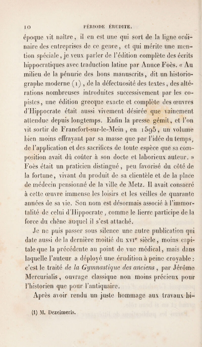 époque vit naître, il en est une qui sort de la ligne ordi¬ naire des entreprises de ce genre, et qui mérite une men¬ tion spéciale, je veux parler de l’édition complète des écrits hippocratiques avec traduction latine par Anuce Foès. « Au milieu de la pénurie des bons manuscrits, dit un historio¬ graphe moderne (i) , de la défectuosité des textes, des alté¬ rations nombreuses introduites successivement par les co¬ pistes , une édition grecque exacte et complète des œuvres d’iïippocrate était aussi vivement désirée que vainement attendue depuis longtemps. Enfin la presse gémit, et l’on vit sortir de Francfort-sur-le-Alein , en 1695, un volume bien moins effrayant par sa masse que par l’idée du temps, de l’application et des sacrifices de toute espèce que sa com¬ position avait du coûter à son docte et laborieux auteur. » Foès était un praticien distingué, peu favorisé du coté de la fortune, vivant du produit de sa clientèle et de la place de médecin pensionné de la ville de Metz. Il avait consacré à cette œuvre immense les loisirs et les veilles de quarante années de sa vie. Son nom est désormais associé à l’immor¬ talité de celui d’Hippocrate , comme le lierre participe de la force du chêne auquel il s’est attaché. Je ne puis passer sous silence une autre publication qui date aussi de la dernière moitié du xvi® siècle, moins capi¬ tale que la précédente au point de vue médical, mais dans laquelle l’auteur a déployé une érudition à peine croyable : c’est le traité de la Gymnastique des anciens , par Jérôme Mercurialis, ouvrage classique non moins précieux pour l’historien que pour l’antiquaire. Après avoir rendu un juste hommage aux travaux bi- (1) M. Dezeimeris.