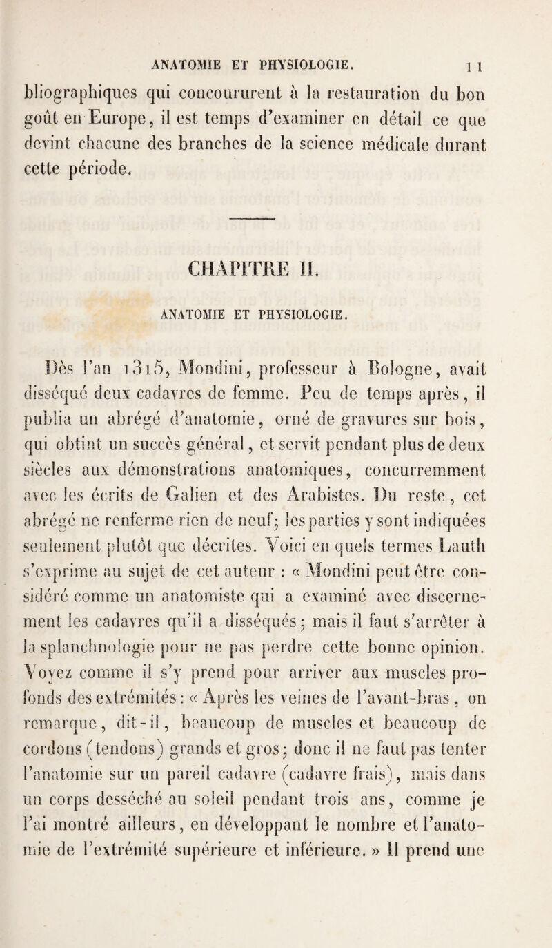 bliographiqiies qui concoururent à la restauration du bon goût en Europe, il est temps d’examiner en détail ce que devint chacune des branches de la science médicale durant cette période. CHAPITRE IL ANATOMIE ET PHYSIOLOGIE. Dès l’an i3i5, Alondini, professeur à Bologne, avait disséqué deux cadavres de femme. Peu de temps après, il publia un abrégé d’anatomie, orné de gravures sur bois, qui obtint un succès général, et servit pendant plus de deux siècles aux démonstrations anatomiques, concurremment avec les écrits de Galien et des Arabistes. Du reste, cet abrégé ne renferme rien de iieufj les parties y sont indiquées seulement plutôt que décrites. Voici en quels termes Lauth s’exprime au sujet de cet auteur : a Alondini peut être con¬ sidéré comme un anatomiste qui a examiné avec discerne¬ ment les cadavres qu’il a disséqués 5 mais il faut s’arrêter à la splanchnologie pour ne pas perdre cette bonne opinion. Voyez comme il s’y prend pour arriver aux muscles pro¬ fonds des extrémités : « Après les veines de l’avant-bras, on remarque, dit-il, beaucoup de muscles et beaucoup de cordons (tendons) grands et gros; donc il ne faut pas tenter l’anatomie sur un pareil cadavre (cadavre frais), mais dans un corps desséché au soleil pendant trois ans, comme je l’ai montré ailleurs, en développant le nombre et l’anato¬ mie de l’extrémité supérieure et inférieure. » il prend une