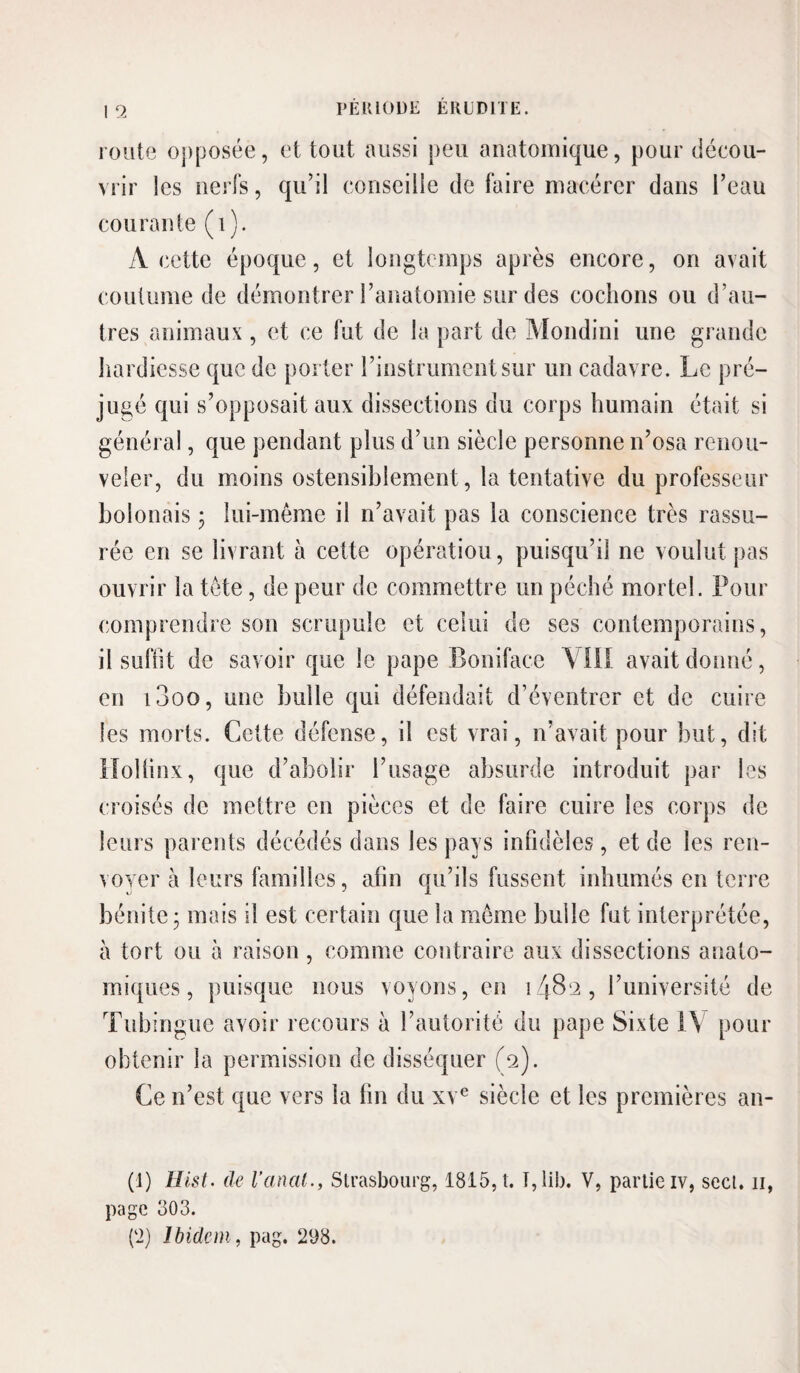 route opposée, et tout aussi peu anatomique, pour décou¬ vrir les nerfs, qu’il conseille de faire macérer dans l’eau courante (i). A cette époque, et longtemps après encore, on avait coutume de démontrer l’anatomie sur des cochons ou d’au¬ tres animaux , et ce fut de la part de Mondini une grande hardiesse que de porter l’instrument sur un cadavre. Le pré¬ jugé qui s’opposait aux dissections du corps humain était si général, que pendant plus d’un siècle personne n’osa renou¬ veler, du moins ostensiblement, la tentative du professeur bolonais 5 lui-même il n’avait pas la conscience très rassu¬ rée en se livrant à cette opération, puisqu’il ne voulut pas ouvrir la tête, de peur de commettre un péché mortel. Pour comprendre son scrupule et celui de ses contemporains, il suffît de savoir que le pape Boniface Ylil avait donné, en i3oo, une bulle qui défendait d’éventrer et de cuire les morts. Cette défense, il est vrai, n’avait pour but, dit Holünx, que d’abolir l’usage absurde introduit par les croisés de mettre en pièces et de faire cuire les corps de leurs parents décédés dans les pays infidèles, et de les ren¬ voyer à leurs familles, afin qu’ils fussent inhumés en terre bénite; mais il est certain que la même bulle fut interprétée, à tort ou à raison , comme contraire aux dissections anato¬ miques, puisque nous voyons, en 1489, l’université de Tubingiie avoir recours à l’autorité du pape Sixte 1\ pour obtenir la permission de disséquer (9). Ce n’est que vers la fin du xv^ siècle et les premières an- (1) Hist. de l’anal., Strasbourg, 1815, t. V, partie iv, sect. ii, page 303. {‘2) Ibidem, pag, 298.