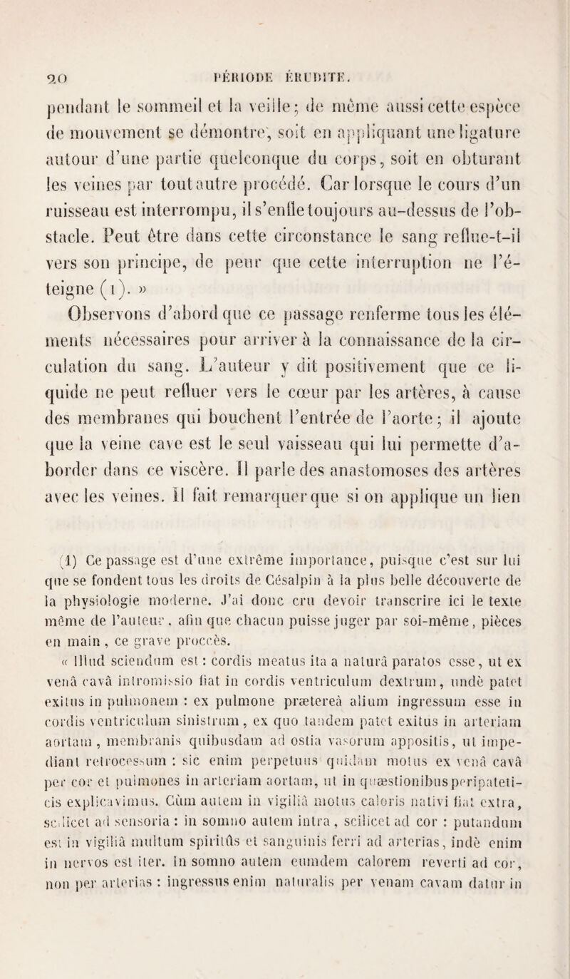 9.0 l‘KIU()I)E KHUDITE. pEiidaiit le sommeil el la veille; de meme aussi cette espèce de mouvement se démontre; soit eu aj^pliquant une ligature autour d’une partie quelconque du corps, soit en obturant les veines par tout autre procédé. Car lorsque le cours d’un ruisseau est interrompu, il s’enlletoujours au-dessus de l’ob¬ stacle. Peut être dans cette circonstance le sang refîue-t-il vers son principe, de peur que cette interruj)tion ne l’é¬ teigne ( i). » Observons d’abord qiîc ce passage renferme tous les élé¬ ments nécessaires pour ariiver à la connaissance delà cir¬ culation du sang. L’auteur y dit positivement que ce li¬ quide ne peut refluer vers le cœur par les artères, à cause des membranes qui bouchent l’entrée de l’aorte; il ajoute que la veine cave est le seul vaisseau qui lui permette d’a¬ border dans ce viscère. Î1 parle des anastomoses des artères avec les veines. Il fait remarquer que si on applique un lien 1) Ce passage est crime extrême impoiiaace, piii.-qiie c’est sur lui que se fondent tous les (iroiis de Gésalpin à la plus belle découverte de la physiologie moderne, .l’ai donc cru devoir transcrire ici le texte même de rauteur. afin que chacun puisse juger par soi-même, pièces en main , ce grave proccès. (f lliud scieiidum est ; cordis meatus ita a natiirâ paratos esse, ut ex venà cavâ inlromij-sio liât in cordis ventriculum dextrum, undè patet exilus in pulnionem : ex pulmone prætereà aliiim ingressum esse in cordis ventriculum sinislrtim, ex quo tandem palet exitus in arteriam aortaui, membranis quibusdam ad ostia vasorum appositis, ut itnpe- diant retroces.^um ; sic enim perpeluns quidam motus ex cenà cavâ ])cr cor et puimones in arteriam aortam, ut in quæstionibusperipateii- cis explicavimus. Gùiii aulem in vigilià motus caloris nalivi fiat extra, scdiicel ad seiisoria : iu somno aulem inlra, scilicct ad cor : putanduni esL iu vigilià multum spiritûs et sanguiuis ferri ad arterias, indè enim in nervos est iier. lu sonmo aulem eumdem calorem reverli ad coi-, non per arterias : ingressus enim naliiralis per vciiam cavam datnr iu