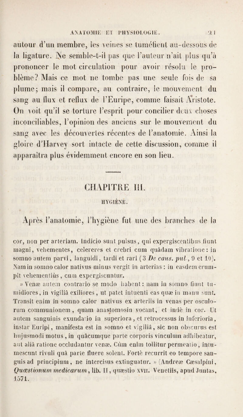 autour d’uu membre, les veines se lumétieut au-dessous de la ligature, ÿe semble-t-il pas que raïUcur ii’ait plus qidà prononcer le mot circulation pour avoir résolu le pro¬ blème? Mais ce mot ne tombe pas une seule fois de sa plume; mais il compare, au contraire, le mouvement du sang au Ilux et reflux de FEuripe, comme faisait Æistote. On voit qu’il se torture l’esprit pour concilier deux choses inconciliables, l’opinion des anciens sur le mouvement du sang avec les découvertes récentes de l’anatomie. Ainsi la gloire d’Harvey sort intacte de cette discussion, comme il apparaîtra plus évidemment encore en son lieu. CHAPITRE IH. HYGIÈNE. Ajirès l’anatomie, l’hygiène fut une des branches de la cor, non per arteriam. Indicio suiit puisas, qui expergisceiUibus liunl inagni, vehementes, celereres et crebri cum qiiâdam vibraiionc : in somno autem parvi, languidi, lardi et rari (3 De caiis. pitl, 9 et 10). Namiii sonino calor nativiis minus vergit in arlerias ; in easdeni eruni- pit veliemenliùs, cum expcrgiscuntur. » Venæ autem contrario se modo liabcnt: nam in somno Ount lu- midiores, in vigiliâ exiliores, ut patet intuenti eas quæ in manu sunî. Transit enim in somno calor nativiis ex arteriis in venas per osculo- rum communionem , quam anastomosin vocant, et indc in cor. Ut autem sanguinis exundaiio in superiora, et retrocessus in infcrioria, instar Euripi, manifesta est in somno et vigiliâ, sic non obscuius est Inijusmodi motus , in quâcumque parte corporis vinculum adhibealnr, aut alià ratione occludanlur venæ. Ciim enim loliitur permeaiio, intu- mescunl rivuli quà parte fluere soient. Forte recurril eo tempore san- guis ad principium, ne intercisus extinguatur. » (Andreæ Cæsalpini, Quœslionum medicarum, lib. Il, quæslio xvii. Veneliis, apud Juntas, 1571.